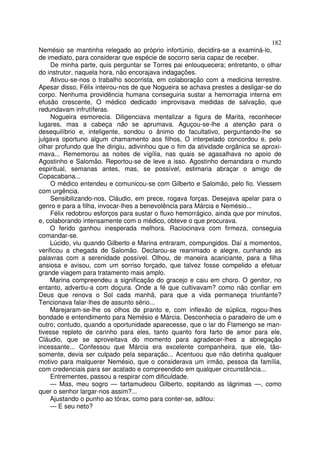 182
Nemésio se mantinha relegado ao próprio infortúnio, decidira-se a examiná-lo,
de imediato, para considerar que espécie de socorro seria capaz de receber.
     De minha parte, quis perguntar se Torres pai enlouquecera; entretanto, o olhar
do instrutor, naquela hora, não encorajava indagações.
     Ativou-se-nos o trabalho socorrista, em colaboração com a medicina terrestre.
Apesar disso, Félix inteirou-nos de que Nogueira se achava prestes a desligar-se do
corpo. Nenhuma providência humana conseguiria sustar a hemorragia interna em
efusão crescente, O médico dedicado improvisava medidas de salvação, que
redundavam infrutíferas.
     Nogueira esmorecia. Diligenciava mentalizar a figura de Marita, reconhecer
lugares, mas a cabeça não se aprumava. Aguçou-se-lhe a atenção para o
desequilíbrio e, inteligente, sondou o ânimo do facultativo, perguntando-lhe se
julgava oportuno algum chamamento aos filhos, O interpelado concordou e, pelo
olhar profundo que lhe dirigiu, adivinhou que o fim da atividade orgânica se aproxi-
mava... Rememorou as noites de vigília, nas quais se agasalhava no apoio de
Agostinho e Salomão. Reportou-se de leve a isso. Agostinho demandara o mundo
espiritual, semanas antes, mas, se possível, estimaria abraçar o amigo de
Copacabana...
     O médico entendeu e comunicou-se com Gilberto e Salomão, pelo fio. Viessem
com urgência.
     Sensibilizando-nos, Cláudio, em prece, rogava forças. Desejava apelar para o
genro e para a filha, invocar-lhes a benevolência para Márcia e Nemésio...
     Félix redobrou esforços para sustar o fluxo hemorrágico, ainda que por minutos,
e, colaborando intensamente com o médico, obteve o que procurava.
    O ferido ganhou inesperada melhora. Raciocinava com firmeza, conseguia
comandar-se.
    Lúcido, viu quando Gilberto e Marina entraram, compungidos. Daí a momentos,
verificou a chegada de Salomão. Declarou-se reanimado e alegre, cunhando as
palavras com a serenidade possível. Olhou, de maneira acariciante, para a filha
ansiosa e avisou, com um sorriso forçado, que talvez fosse compelido a efetuar
grande viagem para tratamento mais amplo.
    Marina compreendeu a significação do gracejo e caiu em choro. O genitor, no
entanto, advertiu-a com doçura. Onde a fé que cultivavam? como não confiar em
Deus que renova o Sol cada manhã, para que a vida permaneça triunfante?
Tencionava falar-lhes de assunto sério...
    Marejaram-se-lhe os olhos de pranto e, com inflexão de súplica, rogou-lhes
bondade e entendimento para Nemésio e Márcia. Desconhecia o paradeiro de um e
outro; contudo, quando a oportunidade aparecesse, que o lar do Flamengo se man-
tivesse repleto de carinho para eles, tanto quanto fora farto de amor para ele,
Cláudio, que se aproveitava do momento para agradecer-lhes a abnegação
incessante... Confessou que Márcia era excelente companheira, que ele, tão-
somente, devia ser culpado pela separação... Acentuou que não detinha qualquer
motivo para malquerer Nemésio, que o considerava um irmão, pessoa da família,
com credenciais para ser acatado e compreendido em qualquer circunstância...
     Entrementes, passou a respirar com dificuldade.
    — Mas, meu sogro — tartamudeou Gilberto, sopitando as lágrimas —, como
quer o senhor largar-nos assim?...
    Ajustando o punho ao tórax, como para conter-se, aditou:
    — E seu neto?
 