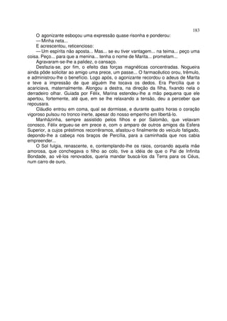 183
    O agonizante esboçou uma expressão quase risonha e ponderou:
    — Minha neta...
    E acrescentou, reticencioso:
    — Um espírita não aposta... Mas... se eu tiver vantagem... na teima... peço uma
coisa. Peço... para que a menina... tenha o nome de Marita... prometam...
    Agravaram-se-lhe a palidez, o cansaço.
    Desfazia-se, por fim, o efeito das forças magnéticas concentradas. Nogueira
ainda pôde solicitar ao amigo uma prece, um passe... O farmacêutico orou, trêmulo,
e administrou-lhe o benefício. Logo após, o agonizante recordou o adeus de Marita
e teve a impressão de que alguém lhe tocava os dedos. Era Percília que o
acariciava, maternalmente. Alongou a destra, na direção da filha, fixando nela o
derradeiro olhar. Guiada por Félix, Marina estendeu-lhe a mão pequena que ele
apertou, fortemente, até que, em se lhe relaxando a tensão, deu a perceber que
repousara.
    Cláudio entrou em coma, qual se dormisse, e durante quatro horas o coração
vigoroso pulsou no tronco inerte, apesar do nosso empenho em libertá-lo.
    Manhãzinha, sempre assistido pelos filhos e por Salomão, que velavam
conosco, Félix ergueu-se em prece e, com o amparo de outros amigos da Esfera
Superior, a cujos préstimos recorrêramos, afastou-o finalmente do veículo fatigado,
depondo-lhe a cabeça nos braços de Percília, para a caminhada que nos cabia
empreender...
    O Sol fulgia, renascente, e, contemplando-lhe os raios, coroando aquela mãe
amorosa, que conchegava o filho ao colo, tive a idéia de que o Pai de Infinita
Bondade, ao vê-los renovados, queria mandar buscá-los da Terra para os Céus,
num carro de ouro.
 