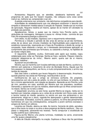 185
     Acrescentou Nogueira que, se atendido, obedeceria lealmente aos
programas de ação que lhe fossem traçados, não cobiçava outra coisa senão
instruir-se, melhorar-se, compreender e ser útil...
     A petição enternecia-nos; entretanto, não detínhamos competência para decidir.
     Autoridades do estabelecimento que nos albergava acolheram o assunto com
simpatia e ofereceram medida básica à solução do impasse. Desde que se munisse
de aprovação, Nogueira residiria ali mesmo, apesar de se manter em atividade na
proteção aos parentes.
     Agradecemos, felizes, e quase que na mesma hora Percília partiu, com
atribuições de mensageira. Advogaria a causa no «Almas Irmãs», convicta de que
Félix lhe emprestaria prestígio e patrocínio.
     Com efeito, no dia imediato, regressou com o requerimento referendado.
     Permitia-se a Cláudio o período de dez anos de serviço ao pé dos familiares,
antes de se elevar aos círculos imediatos da Espiritualidade para julgamento da
existência transcorrida, reservando-se à Casa da Providência o direito de corrigir a
conçessão, fosse dilatando o tempo, se o interessado demonstrasse aplicação ao
cumprimento das promessas que formulava, ou cassando a licença, na hipótese de
se revelar indigno dela.
     O requerente, satisfeito, exultou. Estimulado pelo apoio que recebia, rogou
colaboração para voltar ao Flamengo. SentIa-se fraco, vacilante. Pássaro implume,
ansiando despencar-se do ninho... Mesmo assim, queria sair de si mesmo,
trabalhar, trabalhar...
     Ajustaram-se providências.
     Moreira, que se mantinha com funções definidas ao lado de Marina, auxiliá-lo-ia.
Admirei sem palavras o mecanismo de amor da Bondade Divina. Aquele que lhe
fora assessor no desequilíbrio, ser-lhe-ia, e muito compreensivelmente, o arrimo nas
tarefas do reajuste.
     Seis dias sobre o acidente que levara Nogueira à desencarnação. Amanhecia,
quando pisamos nas areias do Flamengo, reconduzindo-o ao lar.
     Certificamo-los de que o amigo se reiniciava confiante. De propósito,
atravessamos com ele a pista de asfalto, no sítio em que tombara; no entanto, não
fez o mínimo apontamento, com relação ao desastre. Apoiando-se em Percília, junto
de mim, penetrou em casa, acolhido por Moreira que nos precedera, cauteloso.
Demandou o aposento em que se instalara, observando que os filhos conservavam-
no intacto. Sentou-se no leito a refletir.
     O despertador anunciou as seis horas, quando Marina se ergueu. Isolou-se no
banheiro por instantes, preparou-se e, antes de se entender com Dona Justa, sobre
o lanche matinal do marido, penetrou no recinto em que nos achávamos e, em
pensamento, dirigiu-se a Jesus, rogando-lhe abençoasse o genitor desencarnado,
onde estivesse. Enlevados, ouvimo-la, palavra a palavra, no clima dos pensamentos
harmônicos em que nos entrelaçávamos, conquanto a jovem senhora exorasse o
amparo do Senhor em silêncio.
     Levantou-se Cláudio, abeirou-se dela. Ao tocá-la, fremente de júbilo, percebeu
que a filha trazia no corpo e na alma a doce presença de Marita nascitura... Deu um
passo à retaguarda, parecendo-nos receoso. Temia conspurcar a excelsitude do
quadro sublime que o defrontava.
     Figurou-se-lhe Marina uma planta luminosa, modelada na carne, encerrando
uma flor quase a desabrochar.
     A idéia de Cláudio relampeOu na oração. Suplicava a Deus não lhe permitisse
 