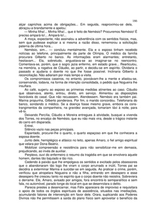 186
alçar caprichos acima de obrigações... Em seguida, reaproximou-se dela,
abraçou-a brandamente e apelou:
    — Minha filha!... Minha filha!... que é feito de Nemésio? Procuremos Nemésio! É
preciso ampará-lo!... Ampará-lo!...
     A moça, expectante, não assinalou a advertência com os sentidos físicos, mas,
sem que pudesse explicar a si mesma a razão disso, rememorou a solicitação
paterna de última hora...
     Nemésio, sim... — concluiu mentalmente. Ela e o esposo tinham recebido
notícias ao telefone, principalmente da parte de Olímpia. O médico da família
procurara Gilberto no banco. As informações eram alarmantes; entretanto,
hesitavam... Ela, sobretudo, angustiava-se ao imaginar-se no reencontro.
Comentava-se, porém, que o sogro jazia enfermo, em estado grave... Rearticulou,
na memória, a rogativa de Cláudio, ao partir, e decidiu-se em espírito. Olvidaria o
passado e ajudaria o doente no que lhe fosse possível. Inclinaria Gilberto à
reconciliação. Não adiariam por mais tempo a visita.
     Os compromissos caseiros, no entanto, povoàvam-lhe a mente e afastou-se,
conservando, todavia, na forma de intenção consolidada, o pedido que Nogueira lhe
insuflara.
     Ao café, sugeriu ao esposo as primeiras medidas atinentes ao caso. Cláudio
que observava, atento, entrou, direto, em serviço. Alimentou as disposições
favoráveis do casal. Que não recuassem. Atendessem. Nemésio era também pai.
Marina propunha, Gilberto ponderava. Por fim, o marido concordou. Telefonaria do
banco, sondando o médico. Se a doença fosse mesmo grave, embora os cons-
trangimentos da companheira, na gravidez avançada, tomariam táxi à noite, para
vê-lo.
     Deixando Percília, Cláudio e Moreira entregues à atividade, busquei a vivenda
dos Torres, no encalço de Nemésio, que eu não mais vira, desde o trágico instante
do carro em disparada.
     Entrei.
     Silêncio vazio nas peças principais.
     Espantado, procurei-lhe o quarto, o quarto espaçoso em que lhe conhecera a
esposa doente.
     Junto dele, hemiplégico e afásico no leito, apenas Amaro, o fiel amigo espiritual
que velara por Dona Beatriz.
     Mobilizei compreensão e resistência para não sensibilizar-me em demasia,
prejudicando, ao invés de auxiliar.
     Perplexo, ouvi do enfermeiro o resumo da tragédia em que se envolvera aquele
homem, dantes tão bajulado e tão rico.
     Cedendo à paixão que lhe empolgava os sentidos e excitado pelos obsessores
que o abandonaram tão logo lhe viram o corpo arruinado e inútil, Torres pai se
decidira a exterminar Marina e suicidar-se em seguida. Ao praticar o crime, porém,
verificou que atropelara Nogueira e não a filha, entrando em desespero e esse
desespero lhe cresceu tanto no espírito que o corpo doente não resistira. Sobreviera
o derrame. Ele, Amaro, avisado por amigos, fora encontrá-lo semiparalítico e sem
fala, no automóvel, parado longe do local em que se desenrolara o delito.
     Parecia prestes a desencarnar, mas Félix aparecera de improviso e requisitara
o apoio de todos os órgãos espirituais de assistência, situados nas imediações,
acumulando fatores de intervenção em favor dele. Orara, suplicando aos Poderes
Divinos não lhe permitissem a saída do plano físico sem aproveitar o benefício da
 