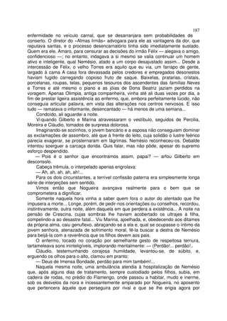 187
enfermidade no veículo carnal, que se desarranjara sem probabilidades de
conserto. O diretor do «Almas Irmãs» advogara para ele as vantagens da dor, que
reputava santas, e o processo desencarnatório tinha sido imediatamente sustado.
Quem era ele, Amaro, para censurar as decisões do irmão Félix — alegava o amigo,
confidencioso —; no entanto, indagava a si mesmo se valia continuar um homem
ativo e inteligente, qual Nemésio, atado a um corpo desajustado assim... Desde a
intercessão de Félix, o velho Torres era aquilo que eu via, um farrapo de gente,
largado à cama A casa fora devassada pelos credores e empregados desonestos
haviam fugido carregando copioso fruto de saque. BaixeIas, pratarias, cristais,
porcelanas, roupas, telas, pequenos tesouros dos ascendentes das famílias Neves
e Torres e até mesmo o piano e as jóias de Dona Beatriz jaziam perdidos na
voragem. Apenas Olimpia, antiga companheira, vinha até ali duas vezes por dia, a
fim de prestar ligeira assistência ao enfermo, que, embora perfeitamente lúcido, não
conseguia articular palavra, em vista das alterações nos centros nervosos. E isso
tudo — rematava o informante, desencantado — há menos de uma semana...
     Condoído, ali aguardei a noite.
     Vi quando Gilberto e Marina atravessaram o vestíbulo, seguidos de Percilia,
Moreira e Cláudio, tomados de surpresa dolorosa.
     Imaginando-se sozinhos, o jovem bancário e a esposa não conseguiam dominar
as exclamações de assombro, até que à frente do leito, cuja solidão o lustre feérico
parecia exagerar, se prosternaram em lágrimas. Nemésio reconheceu-os. Debalde
intentou soerguer a carcaça dorida. Quis falar, mas não pôde, apesar do supremo
esforço despendído.
     — Pois é o senhor que encontramos assim, papai? — arfou Gilberto em
desconsolo.
     Cabeça trêmula, o interpelado apenas engrolava:
     — Ah, ah, ah, ah, ah!...
     Para os dois circunstantes, a terrível confissão paterna era simplesmente longa
série de interjeições sem sentido.
     Vimos então que Nogueira avançava realmente para o bem que se
comprometera a dignificar.
     Somente naquela hora vinha a saber quem fora o autor do atentado que lhe
impusera a morte... Longe, porém, de pedir-nos orientações ou conselhos, recordou,
instintivamente, outra noite, além daquela em que perdera a existência... A noite na
pensão de Crescina, cujas sombras lhe haviam acobertado os ultrajes à filha,
compelindo-a ao desastre fatal... Viu Marina, ajoelhada, e, obedecendo aos ditames
da própria alma, caiu genuflexo, abraçando-se a ela e, qual se ocupasse o íntimo da
jovem senhora, atenazada de sofrimento moral, fê-la buscar a destra de Nemésio
para beijá-la com a reverência que os filhos devem aos pais.
     O enfermo, tocado no coração por semelhante gesto de respeitosa ternura,
tartameleava sons ininteligíveis, implorando mentalmente: — (Perdão!... perdão!..
     Cláudio, testemunhando corajosa humildade, levantou-se, de súbito, e,
erguendo os olhos para o alto, clamou em pranto:
     — Deus de Imensa Bondade, perdão para mim também!...
     Naquela mesma noite, uma ambulância atendia à hospitalização de Nemésio
que, após alguns dias de tratamento, sempre custodiado pelos filhos, subia, em
cadeira de rodas, no prédio do Flamengo, onde passou a habitar, mudo e inerme,
sob os desvelos da nora e incessantemente amparado por Nogueira, no aposento
que pertencera àquele que perseguira por rival e que se lhe erigia agora por
 