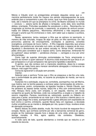 189
Márcia e Cláudio eram os protagonistas principais daquelas cenas que a
memória perfeitamente lúcida lhe traçava nos painéis relampagueantes da aura,
exibindo para a companheira e para nós outros, qual num filme pujante, a verdade
toda, até o instante em que se precipitara no crime. Se Beatriz estivesse no mundo
— concluía —. estaria isento de aflições e tentações. Junto dela, teria recolhido
defesa, orientação. Profundas saudades lhe acicatavam a alma... Recompunha na
imaginação os sonhos da juventude, o casamento, os projetos de ventura concen-
trados em Gilberto pequenino... Movimentou dificilmente a mão esquerda para
enxugar o pranto que lhe encharcava o rosto, sem saber que a esposa o auxiliava,
soluçando...
    Neves, apreensivo, tentou soerguer a filha que se estirara no pavimento, à
maneira de mãe torturada, incapaz de alijar do peito um filho semimorto. Em vão
pronuncIou palavras de encorajamento, exortações à paciência, conceitos
evangélicos, promessas de futuro melhor... A filha magoada respondeu que amava
Nemésio, que preferia ser amarrada num catre, ao lado dele, a separar-se de novo.
Agradecia o devotamento de que andara cercada no “Almas Irmãs”; entretanto,
pedia vênia para considerar que o esposo sofria. Como descansar, lembrando-lhe
os suplícios? Jesus também — ponderava chorosa —, carregara a cruz por amor
àHumanidade...
    Como fugir de suportar diminutas contrariedades na Terra, amenizando o
martírio do homem a quem adorava? A doutrina cristã ensinara-lhe que Deus é um
pai compassivo e um pai compassivo não aprovaria ingratidão e abandono.
    O genitor, que não contava com a imprevista resistência, disse-me à socapa
que Torres pai nada fizera para merecer semelhante abnegação e inclinava-se ao
estouro, mas sugeri-lhe calma.
    Censuras agravariam a situação sem proveito.
    Interferi.
    Salientei para a senhora Torres que o filho se preparava a dar-lhe uma neta,
que a conformidade da parte dela, no tocante às provações do marido, ser-nos-ia
uma bênção.
    Acatando-me a solicitação, ergueu-se, contrafeita, acompanhou-nos até Marina,
cuja história real na família passara a conhecer pelas memorizações do enfermo...
Alma generosa, porém, compreendeu as ligações havidas e, fitando Cláudio, que
lhe perdoara ao esposo tantas injúrias, beijou-lhe a filha com enternecimento de
mãe. Abraçou Dona Justa, com simpatia, e, em seguida, retornou em nossa
companhia ao quarto de Nemésio, onde nos compartilhou a oração e o trabalho de
socorro magnético. Pareceu reconfortar-se, sobremodo, quando viu Gilberto em
casa para o jantar, encantando-se ao notar que o filho buscara o doente para a re-
feição, após afagar-lhe a testa, acompanhando o gesto afetuoso com expressões de
bom ânimo e carinho; entretanto, quando Neves falou em regressar, a devotada
mulher enrodilhou-se ao marido e, desligada por nós, quase à força, revelava sinais
de alienação começante.
    Beatriz desceu do prédio abatida, muda. No intuito louvável de reaquecer-lhe o
coração, Neves, que conhecia somente por alto a bancarrota comercial do genro,
propõe se lhe realizasse naquela hora o desejo de uma visita, ainda que rápida,
àantiga moradia. A filha, agora apática, não contestou. Obedeceu,
automaticamente.
     A noite caíra de todo, quando abordamos a vivenda que se reduzira a um
casarão às escuras.
 