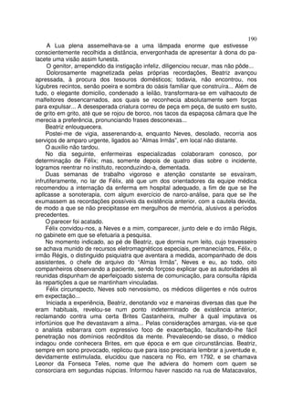 190
     A Lua plena assemelhava-se a uma lâmpada enorme que estivesse
conscientemente recolhida a distância, envergonhada de apresentar à dona do pa-
lacete uma visão assim funesta.
     O genitor, arrependido da instigação infeliz, diligenciou recuar, mas não pôde...
     Dolorosamente magnetizada pelas próprias recordações, Beatriz avançou
apressada, à procura dos tesouros domésticos; todavia, não encontrou, nos
lúgubres recintos, senão poeira e sombra do oásis familiar que construíra... Além de
tudo, o elegante domicilio, condenado a leilão, transformara-se em valhacouto de
malfeitores desencarnados, aos quais se reconhecia absolutamente sem forças
para expulsar... A desesperada criatura correu de peça em peça, de susto em susto,
de grito em grito, até que se rojou de borco, nos tacos da espaçosa câmara que lhe
merecia a preferência, pronunciando frases desconexas...
     Beatriz enlouquecera.
     Postei-me de vigia, asserenando-a, enquanto Neves, desolado, recorria aos
serviços de amparo urgente, ligados ao “Almas Irmãs”, em local não distante.
     O auxilio não tardou.
     No dia seguinte, enfermeiras especializadas colaboraram conosco, por
determinação de Félix; mas, somente depois de quatro dias sobre o incidente,
logramos reentrar no instituto, reconduzindo-a, dementada.
     Duas semanas de trabalho vigoroso e atenção constante se esvaíram,
infrutiferamente, no lar de Félix, até que um dos orientadores da equipe médica
recomendou a internação da enferma em hospital adequado, a fim de que se lhe
apllcasse a sonoterapia, com algum exercício de narco-análise, para que se lhe
exumassem as recordações possíveis da existência anterior, com a cautela devida,
de modo a que se não precipitasse em mergulhos de memória, alusivos a períodos
precedentes.
     O parecer foi acatado.
     Félix convidou-nos, a Neves e a mim, comparecer, junto dele e do irmão Régis,
no gabinete em que se efetuaria a pesquisa.
     No momento indicado, ao pé de Beatriz, que dormia num leito, cujo travesseiro
se achava munido de recursos eletromagnéticos especiais, permanecíamos, Félix, o
irmão Régis, o distinguido psiquiatra que aventara a medida, acompanhado de dois
assistentes, o chefe de arquivo do “Almas Irmãs”, Neves e eu, ao todo, oito
companheiros observando a paciente, sendo forçoso explicar que as autoridades ali
reunidas dispunham de aperfeiçoado sistema de comunicação, para consulta rápida
às repartições a que se mantinham vinculadas.
     Félix circunspecto, Neves sob nervosismo, os médicos diligentes e nós outros
em expectação...
     Iniciada a experiência, Beatriz, denotando voz e maneiras diversas das que lhe
eram habituais, revelou-se num ponto indeterminado de existência anterior,
reclamando contra uma certa Brites Castanheira, mulher à qual imputava os
infortúnios que lhe devastavam a alma... Pelas considerações amargas, via-se que
o analista esbarrara com expressivo foco de exacerbação, facultando-lhe fácil
penetração nos domínios recônditos da mente. Prevalecendo-se disso, o médico
indagou onde conhecera Brites, em que época e em que circunstâncias. Beatriz,
sempre em sono provocado, replicou que para isso precisaria lembrar a juventude e,
devidamente estimulada, elucidou que nascera no Rio, em 1792, e se chamava
Leonor da Fonseca Teles, nome que lhe adviera do homem com quem se
consorciara em segundas núpcias. Informou haver nascido na rua de Matacavalos,
 