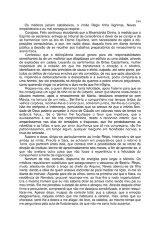 194
     Os médicos jaziam cabisbaixos, o irmão Régis tinha lágrimas, Neves
empalidecera e eu mal conseguia respirar...
     Corajoso, Félix continuou elucidando que a Misericórdia Divina, à medida que o
Espírito se esclarece, entrega ao tribunal da consciência o dever de se corrigir e de
se harmonizar com as leis do Eterno Equilíbrio, sem necessidade do apelo a dis-
posições compulsórias, e que, em razão disso, daquela hora em diante tornaria
pública a decisão de se recolher aos trabalhos preparatórios do renascimento na
arena física.
     Confessou que a delinqüência sexual gerara para ele responsabilidades
semelhantes às de um malfeitor que dilapidasse um edifício ou uma cidade, através
de explosões em cadeia. Lesando os sentimentos de Brites Castanheira, mulher
respeitável até à ocasião em que lhe transtornara o coração e o cérebro,
identificava-se, diante dos princípios de causa e efeito, culpado, até certo ponto, por
todos os delitos de natureza emotiva por ela cometidos, de vez que após abandoná-
la, impelindo-a deliberadamente à deslealdade e à aventura, podia compará-la a
uma bomba, por ele preparada na direção de quantos a pobre criatura prejudicara,
como querendo vingar no próximo o duro revés que lhe infligira.
     Rogava-nos, ele, a quem devíamos tanta felicidade, apoio fraterno para que se
lhe conseguisse um lugar de filho no lar de Gilberto, assim que Marina restaurasse o
claustro materno, após o renascimento de Marita. Idealizara encontrar-se com
Márcia, na ternura de um neto... Ser-lhe-ia o companheiro nos tempos áridos da
velhice corpórea, recolher-lhe-ia o amor puro, sofreriam juntos, dar-lhe-ia o coração.
Não lhe competia a indiferença, persuadido qual se achava de que a Infinita Bon-
dade de Deus poderia conceder à viúva de Cláudio um valoroso resto de tempo na
estância física... Se o Senhor lhe facultasse o favor que impetrava, que o
auxiliássemos a ser fiel nos compromissos, desde o raciocínio infantil; que o
amparássemos nos dias de tentações e fraquezas, que lhe perdoássemos as
rebeldias e as faltas, e que, por amor àconfiança que ali nos congregava, não lhe
patrocinássemos, em tempo algum, qualquer mergulho em facilidades nocivas, a
título de amizade...
     Austero e doce, dirigiu-se particularmente ao irmão Régis, inteirando-o de que
ambas as irmãs, Priscila e Sara, se achavam em preparativos para o retorno à
Terra, que partiriam antes dele, que contava com a possibilidade de se retirar da
direção do Instituto, dentro de aproximadamente seis meses, a fim de aprontar-se, e
que não anelava outra coisa que não fosse a experiência e a felicidade do
companheiro à frente da organização.
     Nenhum de nós, contudo, dispunha de energias para largar o silêncio. Os
médicos requisitaram substitutos que assegurassem o descanso de Beatriz; Régis,
mudo, afastou-se dando o braço ao chefe do Arquivo; Neves abeirou-se da filha
inerte, dando a idéia de quem ansiava esconder-se para meditar na lição. Vi-me só
diante do instrutor. Alçando para ele os olhos, como na primeira vez que o fitara, na
residência de Nemésio, procurei recompor-me, ao fixar-lhe o rosto imperturbável.
Era o mesmo homem que eu não saberia dizer se amava como sendo meu pai ou
meu irmão. Ele me percebeu o estado de alma e abraçou-me. Através daquele olhar
firme e percuciente, compreendi que não me desejava sensibilizado, e tentei reequi-
librar-me. Apesar disso, incapaz de controle total, pus a cabeça, que a emoção
desgovernava, naquele ombro que me habituara a venerar, mas, antes que eu
chorasse, senti-lhe a destra a me afagar, de leve, os cabelos, ao mesmo tempo que
me perguntava pela aula de fluidoterapia, de que não me seria lícito ausentar.
 