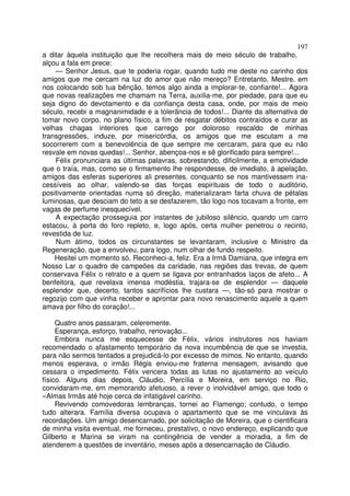 197
a ditar àquela instituição que lhe recolhera mais de meio século de trabalho,
alçou a fala em prece:
    — Senhor Jesus, que te poderia rogar, quando tudo me deste no carinho dos
amigos que me cercam na luz do amor que não mereço? Entretanto, Mestre, em
nos colocando sob tua bênção, temos algo ainda a implorar-te, confiante!... Agora
que novas realizaçôes me chamam na Terra, auxilia-me, por piedade, para que eu
seja digno do devotamento e da confiança desta casa, onde, por mais de meio
século, recebi a magnanimidade e a tolerância de todos!... Diante da alternativa de
tomar novo corpo, no plano físico, a fim de resgatar débitos contraídos e curar as
velhas chagas interiores que carrego por doloroso rescaldo de minhas
transgressões, induze, por misericórdia, os amigos que me escutam a me
socorrerem com a benevolência de que sempre me cercaram, para que eu não
resvale em novas quedas!... Senhor, abençoa-nos e sê glorificado para sempre!...
    Félix pronunciara as últimas palavras, sobrestando, dificilmente, a emotividade
que o traía, mas, como se o firmamento lhe respondesse, de imediato, à apelação,
amigos das esferas superiores ali presentes, conquanto se nos mantivessem ina-
cessíveis ao olhar, valendo-se das forças espirituais de todo o auditório,
positivamente orientadas numa só direção, materializaram farta chuva de pétalas
luminosas, que desciam do teto a se desfazerem, tão logo nos tocavam a fronte, em
vagas de perfume inesquecível.
    A expectação prosseguia por instantes de jubiloso silêncio, quando um carro
estacou, à porta do foro repleto, e, logo após, certa mulher penetrou o recinto,
revestida de luz.
    Num átimo, todos os circunstantes se levantaram, inclusive o Ministro da
Regeneração, que a envolveu, para logo, num olhar de fundo respeito.
    Hesitei um momento só. Reconheci-a, feliz. Era a Irmã Damiana, que integra em
Nosso Lar o quadro de campeões da caridade, nas regiões das trevas, de quem
conservava Félix o retrato e a quem se ligava por entranhados laços de afeto... A
benfeitora, que revelava imensa modéstia, trajara-se de esplendor — daquele
esplendor que, decerto, tantos sacrifícios lhe custara —, tão-só para mostrar o
regozijo com que vinha receber e aprontar para novo renascimento aquele a quem
amava por filho do coração!...

     Quatro anos passaram, celeremente.
     Esperança, esforço, trabalho, renovação...
     Embora nunca me esquecesse de Félix, vários instrutores nos haviam
recomendado o afastamento temporário da nova incumbência de que se investia,
para não sermos tentados a prejudicá-lo por excesso de mimos. No entanto, quando
menos esperava, o irmão Régis enviou-me fraterna mensagem, avisando que
cessara o impedimento. Félix vencera todas as lutas no ajustamento ao veículo
físico. Alguns dias depois, Cláudio, Percília e Moreira, em serviço no Rio,
convidaram-me, em memorando afetuoso, a rever o inolvidável amigo, que todo o
«Almas Irmãs até hoje cerca de infatigável carinho.
     Revivendo comovedoras lembranças, tornei ao Flamengo; contudo, o tempo
tudo alterara. Família diversa ocupava o apartamento que se me vinculava às
recordações. Um amigo desencarnado, por solicitação de Moreira, que o cientificara
de minha visita eventual, me forneceu, prestativo, o novo endereço, explicando que
Gilberto e Marina se viram na contingência de vender a moradia, a fim de
atenderem a questões de inventário, meses após a desencarnação de Cláudio.
 