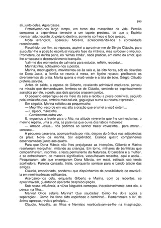 199
ali, junto deles. Aguardasse.
      Entretivemo-nos largo tempo, em torno das maravilhas da vida. Percilia
comparou a experiência terrestre a um tapete precioso, de que o Espirito
reencarnado, tecelão do próprio destino, somente conhece o lado avesso.
      Noite avançada, apareceu Moreira, acrescentando-nos a cordialidade
reconfortante.
      Recolhido, por fim, ao repouso, aspirei a aproximar-me de Sérgio Cláudio, para
auscultar-lhe a posição espiritual naquela fase da infância, mas sufoquei o impulso.
Prometera, de minha parte, no “Almas Irmãs”, nada praticar, em nome do amor, que
lhe arriscasse o desenvolvimento tranquilo.
      Vali-me dos momentos de calmaria para estudar, refletir, recordar...
      Manhãzinha, achávamo-nos a postos.
      Marina, madrugadora, movimentou-se às seis e, às oito horas, sob os desvelos
de Dona Justa, a família se reunia à mesa, em ligeiro repasto, prelibando os
divertimentos da praia. Marita queria o maiô verde e a lata de bolo. Sérgio Cláudio
preferia sorvete.
      Antes da saída, a esposa de Gilberto, revelando admirável madureza, pensou
na missão que demandavam, lembrou-se de Cláudio, sentindo-se espiritualmente
assistida por ele, e pediu aos dois garotos orassem juntos.
      O pequeno empertigou-se no meio da sala e recitou a prece dominical, seguido
pela irmãzinha que, embora mais taluda, gaguejava numa ou noutra expressão.
      Em seguida, Marina solicitou ao pequerrucho:
      — Meu filho, recorde em voz alta a oração que ensinei a você ontem...
      — Esqueci, mãezinha...
      — Comecemos outra vez.
      E, erguendo a fronte para o Alto, na atitude reverente que lhe conhecíamos, o
menino repetiu, uma a uma, as palavras que ouvia dos lábios maternos:
     — Amado Jesus... nós pedimos ao senhor trazer vovozinha... para morar...
conosco...
     A pequena caravana, acompanhada por nós, desceu do ônibus nas adjacências
da praia. Nove da manhã. Sol esplêndido. Éramos quatro companheiros
desencarnados, junto aos quatro.
     Para que Dona Márcia não lhes prejulgasse as intenções, Gilberto e Marina
resolveram mergulhar, imitando as crianças. Em torno, milhares de banhistas que
compartilhavam, risonhos, a festa permanente da Natureza. O bancário e a mulher,
a se entreolharem, de maneira significativa, vasculhavam recantos, aqui e acolá...
Pesquisaram, até que enxergaram Dona Márcia, em maiô, estirada sob tenda
acolhedora. Parecia cansada, triste, conquanto sorrisse para o bando álacre das
amigas.
      Cláudio, emocionado, ponderou que dispúnhamos da possibilidade de envolvê-
la em reminiscências edificantes.
      Acercamo-nos dela, enquanto Gilberto e Marina, com os rebentos, se
aproximavam, guardando aparente despreocupação.
     Sob nossa influência, a viúva Nogueira começou, inexplicavelmente para ela, a
pensar na filha...
     Marina! Onde estaria Marina? Que saudades! Como lhe doía agora a
separação!... Como lhe tinha sido espinhoso o caminho!... Rememorava o lar, de
ânimo opresso, revia o princípio...
     Cláudio, Aracélia, as filhas e Nemésio rearticulavam-se-lhe na imaginação,
 