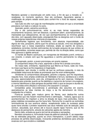 21
Mandaria aprestar a reconstrução em estilo novo, a fim de que a moradia os
recebesse, no momento oportuno. Que ela confiasse. Aguardaria apenas a
modificação do próprio estado social para conferir-lhe o título de esposa, esposa
para sempre.
      Isso tudo era dito num jogo de manifestações carinhosas em que a sinceridade
prevalecia num lado e o cálculo no outro.
      Assinalei, porém, estranha ocorrência.
      Ele e ela comunicavam-se, entre si, as mais ternas expansões de
encantamento recíproco, sem ser dissoluto, e pareciam aderir, automaticamente, às
impressões que esboçávamos, de vez que acompanhávamos os mínimos gestos
dos dois, com aguçada observação, prejulgando-lhes os desígnios com o fundo de
nossas próprias experiências inferiores já superadas.
      Semelhantes registros que formulamos, com absoluta imparcialidade, são
dignos de nota, porqüanto, atento qual me achava ao estudo, vimo-nos obrigados a
reconhecer que a nossa expectativa maliciosa, aliada ao espírito de censura,
estabelecia correntes mentais estimulantes da turvação psíquica de que ambos se
viam acometidos, correntes essas que, partindo de nós na direção deles, como que
lhes agravava o apetite sensual.
      O marido de Beatriz acentuava, em transportes de felicidade juvenil, embora a
voz ciciante, o anseio com que lhe aguardava o carinho permanente no refúgio
caseiro.
      De inopinado, porém, a jovem prorrompeu em pranto copioso.
      O companheiro beijou-lhe a face, aspirando a aliviar-lhe a tensão convulsiva.
      De nosso lado, entretanto, reparávamos que Marina se fixava, cada vez mais,
no moço cuja figura se lhe engastava à imaginação.
      Escabroso, sem dúvida, o conflito de que se verificava possuída, à vista da
sinceridade inequívoca de todas as promessas que lhe eram endereçadas.
      Olvidando os compromissos abraçados, perante a esposa, que lhe requisitava,
naquela hora, mais amplas evidências de fidelidade e ternura, bandeara-se o chefe
da casa, apaixonadamente, para ela, entregando-se-lhe sem reservas. Inteligente
bastante para entender quanto se lhe debilitara o raciocínio de homem circunspecto,
a menina identificava a fase perigosa da partida infeliz a que se lançara e aturdia-se,
ali, confundida entre aflições e remorsos a lhe arpoarem o coração.
     Compelidos pelas circunstâncias à penetração dos assuntos em exame,
assinalávamos as telas mentais da moça, a se lhe derramarem do Intimo,
irradiando-lhe a história.
     Fizera-se querida pelo maduro genro de Neves, sem dedicar-lhe outros
sentimentos que não fossem reconhecimento e admiração... Todavia, agora que os
acontecimentos lhe impeliam a alma na direção de laços mais profundos, tremia
pelas indébitas concessões que lhe havia feito. Remoía-lhe no espírito as recônditas
reminiscências de sua aventura afetiva, recapitulando todos os sucessos pelos
quais havia atraído o protetor experiente aos seus métodos sutis de sedução, para
concluir, assustada, que amava até à loucura aquele rapaz franzino, que se lhe
destacava do pensamento, através de cativantes apelos da memória.
     Dentro dela, embatia-se guerra terrível de emoções e sensações.
     Nemésio consolava-a, formulando frases de paternal solicitude. E, ao responder-
lhe às reiteradas perguntas, quanto ao choro intempestivo, a jovem adotou largo
processo de perfeita dissimulação, invocando problemas domésticos para articular
evasivas com que encobria a realidade.
 