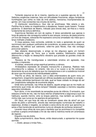 22
    Tentando esquivar-se de si mesma, reportou-se a supostas agruras do lar.
Salientou exigências maternas, falou em dificuldades financeiras, alegou fantásticas
humilhações que colhia no trato da irmã adotiva, mencionou incompreensões do
genitor, em rixas constantes nos círculos da família...
     O interlocutor reconfortou-a. Que não se amofinasse. Não estaria a sós.
Partilhar-lhe-ia todos os impedimentos e dissabores, fossem quais fossem. Tivesse
paciência. O desenlace de Beatriz, indicado para breves dias, ser-lhes-ia o marco
fundamental da ventura definitiva.
     Exprimia-se Nemésio em tom de súplica. E talvez percebendo que apenas à
força de palavras não conseguiria subtrai-la aos soluços, arrancou de pasta próxima
um livro de cheques, colocando-lhe expressivo concurso amoedado nas mãos que o
lenço molhado umedecera.
     A moça pareceu mais comovida, exibindo no rosto a apreensão de quem se
recriminava sem qualquer justificativa de consciência, ao passo que ele a enlaçava,
afetuoso. No silêncio que sobreveio, voltei-me para Neves, mas não consegui
pronunciar palavra.
     Não obstante desencarnado, o amigo se me afigurava agora um homem
positivamente vulgar da Terra, que a revolta azedava. Sobrecenho crispado
alterava-lhe a feição no desequilíbrio vibratório que precede as grandes crises de
violência.
     Receava se lhe transfigurasse a calamidade emotiva em agressão, mas
sucedeu o imprevisto.
     A súbitas, venerando amigo espiritual penetrou a câmara.
     Arrebatadora expressão de simpatia marcava-lhe a presença. Radioso halo
circundava-lhe a cabeça; no entanto, não era a luz suave a se lhe extravasar
docemente da aura de sabedoria que me impressionava e sim a substância invisível
de amor que lhe emanava da individualidade sublime.
     Fitei-lhe os olhos, de relance, com a idéia enternecedora de quem revia um
companheiro, longamente esperado por aflitivas saudades acumuladas no coração.
     Fluidos calmantes banhavam-me todo, qual se fosse visitado no âmago do ser
por inexplicáveis radiações de envolvente alegria.
    Onde teria conhecido, nas trilhas do destino, aquele amigo que se me impôs ao
sentimento qual irmão de velhos tempos? Debalde vascolejei a memória naqueles
segundos inolvidáveis.
    Num átimo, vi-me recambiado às sensações puras da infância. O emissário, que
estacara à frente de nós, não me fazia retomar simplesmente a segurança a que me
habituara, quando menino, ante os braços paternos, mas também ao carinho de
minha mãe, que nunca se me apartara do pensamento.
    Oh! Deus, em que forja da vida se constituem esses elos da alma? em que
raízes de júbilo e sofrimento, através das reencarnações numerosas de trabalho e
esperança, dívidas e resgates, se compõe a seiva divina do amor que aproxima os
seres e lhes transfunde os sentimentos numa só vibração de confiança recíproca?
    Levantei meus olhos de novo para o benfeitor que se avizinhava e fui compelido
a sofrear a própria emotividade a fim de não retê-lo instintiva-mente em arremessos
de regozijo.
    Erguemo-nos de chofre.
    Após cumprimentá-lo, disse Neves, então desanuviado, a apresentar-me quase
sorrindo:
    — André, abrace o Irmão Félix...
 