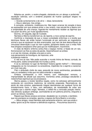 23
    Adiantou-se, porém, o recém-chegado, ofertando-me um abraço e proferindo
saudação calorosa, com o evidente propósito de frustrar quaisquer elogios no
nascedouro.
    — Grande contentamento o de vê-lo — disse, benevolente.
    — Deus o abençoe, meu amigo...
    A comoção, entretanto, imobilizava-me. Não logrei arrancar do coração à boca
as expressões com que anelava pintar o meu enlevo, mas osculei-lhe a destra com
a simplicidade de uma criança, rogando-lhe mentalmente receber as lágrimas que
me caíam da alma, por mudo agradecimento.
    Ocorreu, em seguida, algo de inusitado.
    Nemésio e Marina transferiram-se, de repente, a novo campo de espírito.
    Confirmei a impressão de que a nossa curiosidade enfermiça e a revolta que
dominava Neves até então haviam funcionado ali por estímulos ao magnetismo
animal a que se ajustavam os dois enamorados, que nem de leve desconfiavam da
minuciosa observação a que se viam sujeitos, porqüanto bastou que o irmão Félix
lhes dirigisse compassivo olhar para que se modificassem, incontinenti.
    A visão de Beatriz enferma cortou-lhes o espaço mental, à feição de um raio.
Esmoreceram-se-lhes os estos de paixão. Assemelhavam-se ambos
a um par de crianças, atraidas uma para a outra,
cujo pensamento se transfigura, de improviso, ante
a presença materna.
    E não era só isso. Não podia auscultar o mundo Intimo de Neves; contudo, de
minha parte, súbita compreensão me inundou a alma.
    E se eu estivesse no lugar de Nemésio? Estaria agindo melhor? — Silenciosas
indagações se me incrustavam na consciência, impelindo-me o espírito a raciocinar
em nível mais alto.
    Fitei o atribulado chefe da casa, possuido de novos sentimentos, percebendo
nele um verdadeiro irmão que me cabia entender e respeitar.
    Embora confessando a mim mesmo, com indisfarçável remorso, a
impropriedade da atitude que assumira, momentos antes, prossegui estudando a
metamorfose espiritual que se processava.
    Marina passou a revelar benéfica reação, como me estivesse admiravelmente
conduzida em ocorrência mediúnica, de antemão preparada. Recompôs-se, do
ponto de vista emotivo, patenteando integral desinteresse por qualquer forma de
entretenimento físico, e falou, com delicadeza, da necessidade de voltar aos
cuidados que a doente exigia. Nemésio, a refletir-lhe a renovada posição interior,
não ofereceu qualquer embargo, acomodando-se em poltrona próxima, enquanto a
jovem se retirava, tranqüila.
    Reparei que Neves ansiava conversar, desabafar-se; no entanto, o benfeitor,
que nos granjeara os corações, apontou o esposo de Dona Beatriz e convidou:
    — Meus amigos, nosso Nemésio está seriamente enfermo, sem que ainda o
saiba. Ignoro se já lhe notaram a deficiência orgânica... Procuremos socorrê-lo.
 