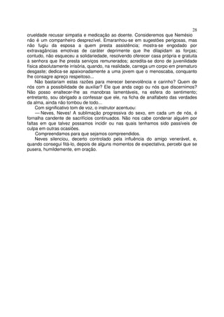 28
crueldade recusar simpatia e medicação ao doente. Consideremos que Nemésio
não é um companheiro desprezível. Emaranhou-se em sugestões perigosas, mas
não fugiu da esposa a quem presta assistência; mostra-se engodado por
extravagâncias emotivas de caráter deprimente que lhe dilapidam as forças;
contudo, não esqueceu a solidariedade, resolvendo oferecer casa própria e gratuita
à senhora que lhe presta serviços remunerados; acredita-se dono de juvenilidade
física absolutamente irrisória, quando, na realidade, carrega um corpo em prematuro
desgaste; dedica-se apaixonadamente a uma jovem que o menoscaba, conquanto
lhe consagre apreço respeitoso...
     Não bastariam estas razões para merecer benevolência e carinho? Quem de
nós com a possibilidade de auxiliar? Ele que anda cego ou nós que discernimos?
Não posso enaltecer-lhe as manobras lamentáveis, na esfera do sentimento;
entretanto, sou obrigado a confessar que ele, na ficha de analfabeto das verdades
da alma, ainda não tombou de todo...
     Com significativo tom de voz, o instrutor acentuou:
     — Neves, Neves! A sublimação progressiva do sexo, em cada um de nós, é
fornalha candente de sacrifícios continuados. Não nos cabe condenar alguém por
faltas em que talvez possamos incidir ou nas quais tenhamos sido passíveis de
culpa em outras ocasiões.
     Compreendamos para que sejamos compreendidos.
     Neves silenciou, decerto controlado pela influência do amigo venerável, e,
quando consegui fitá-lo, depois de alguns momentos de expectativa, percebi que se
pusera, humildemente, em oração.
 
