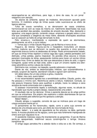 30
escarrapachar-se se adivinhava, para logo, o dono da casa, lia um jornal
vespertino com atenção.
      Os atavios do ambiente, apesar de modestos, denunciavam apurado gosto
feminino. O mobiliário antigo de linhas quase rudes suavizava-se ao efeito de
ligeiros adornos.
     Tufos de cravos vermelhos, a se derramarem de vasos cristalinos,
harmonizavam-se com as rosas da mesma cor, habilmente desenhadas nas duas
telas que pendiam das paredes, revestidas de amarelo dourado. Mas, destoante e
agressiva, uma esguia garrafa, contendo uísque, empinava o gargalo sobre o crivo
lirial que completava a elegância da mesa nobre, deitando emanações alcoólicas
que se casavam ao hálito do amigo derramado no divã.
     Félix encarou-o, manifestando a expressão de quem se atormentava,
piedosamente, ao vê-lo, e no-lo indicou:
     — Temos aqui o irmão Cláudio Nogueira, pai de Marina e tronco do lar.
     Fisguei-o, de relance. Figurou-se-me o hospedeiro involuntário um desses
homens maduros que se demoram na quadra dos quarenta e cinco janeiros,
esgrimindo bravura contra os desbarates do tempo. Rosto primorosamente tratado,
em que as linhas firmes repeliam a notícia vaga das rugas, cabelos penteados com
distinção, unhas polidas, pijama impecável. Os grandes olhos escuros e móveis
pareciam imanizados às letras, pesquisando motivos para trazer um sorriso irônico
aos lábios finos. Entre os dedos da mão que descansava à beira do sofá, o cigarro
fumegante, quase rente ao tripé anão, sobre o qual um cinzeiro repleto era silen-
ciosa advertência contra o abuso da nicotina.
     Detínhamo-nos, curiosos, na inspeção, quando sobreveio o inopinado.
     Diante de nós, ambos os desencarnados infelizes, que surpreendêramos à
entrada, surgiram de repente, abordaram Cláudio e agiram sem-cerimônia.
     Um deles tateou-lhe um dos ombros e gritou, insolente:
     — Beber, meu caro, quero beber!
      A voz escarnecedora agredia-nos a sensibilidade auditiva. Cláudio, porém, não
lhe pescava o mínimo som. Mantinha-se atento à leitura. Inalterável. Contudo, se
não possuía tímpanos físicos para qualificar a petição, trazia na cabeça a caixa
acústica da mente sintonizada com o apelante.
      O assessor inconveniente repetiu a solicitação, algumas vezes, na atitude do
hipnotizador que insufla o próprio desejo, reasseverando uma ordem.
      O resultado não se fez demorar. Vimos o paciente desviar-se do artigo político
em que se entranhava. Ele próprio não explicaria o súbito desinteresse de que se
notava acometido pelo editorial que lhe apresara a atenção.
      Beber! Beber!...
      Cláudio abrigou a sugestão, convicto de que se inclinava para um trago de
uísque exclusiva-mente por si.
      O pensamento se lhe transmudou, rápido, como a usina cuja corrente se
desloca de uma direção para outra, por efeito da nova tomada de força.
      Beber, beber!... e a sede de aguardente se lhe articulou na idéia, ganhando
forma. A mucosa pituitária se lhe aguçou, como que mais fortemente impregnada do
cheiro acre que vagueava no ar.
      O assistente malicioso coçou-lhe brandamente os gorgomilos. O pai de Marina
sentiu-se apoquentado. Indefinível secura constringia-lhe o laringe. Ansiava
tranqüilizar-se.
      O amigo sagaz percebeu-lhe a adesão tácita e colou-se a ele. De começo, a
 