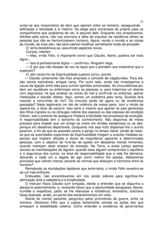 33
juntar-se aos missionários do bem que operam entre os homens, assegurando
edificação e felicidade a si mesmo. Se elege para comensais da própria casa os
companheiros que acabamos de ver, é assunto dele. Enquanto nos arrastávamos,
tolhidos pela carne, não nos ocorreria a idéia de expulsar da residência alheia as
pessoas que não se harmonizassem conosco. Agora, vendo o mundo e as coisas
do mundo, de mais alto, não será cabível modificar semelhante modo de proceder.
     O tema desdobrava-se, assumindo aspectos novos.
     Curioso, interferi:
     — Mas, irmão Félix, é importante convir que Cláudio, liberto, poderia ser mais
digno...
     — Isso é perfeitamente lógico — confirmou. Ninguém nega.
     — E por que não dissipar de vez os laços que o prendem aos malandros que o
exploram?
     O alto raciocínio da Espiritualidade superior jorrou, pronto:
    — Cláudio certamente não lhes empresta o conceito de vagabundos. Para ele,
são sócios estimáveis, amigos caros. Por outro lado, ainda não investigamos a
causa da ligação entre eles para cunhar opiniões extremadas. As circunstâncias po-
dem ser saudáveis ou enfermiças como as pessoas, e, para tratarmos um doente
com segurança, há que analisar as raízes do mal e confirmar os sintomas, aplicar
medicação e estudar efeitos. Aqui, vemos um problema pela rama. Quando terá
nascido a comunhão do trio? Os vínculos serão de agora ou de existências
passadas? Nada legitimaria um ato de violência da nossa parte, com o intuito de
separá-los, a titulo de socorro. Isso seria o mesmo que apartar os pais generosos
dos filhos ingratos ou os cônjuges nobres dos esposos ou das esposas de condição
inferior, sob o pretexto de assegurar limpeza e bondade nos processos da evolução.
A responsabilidade tem o tamanho do conhecimento. Não dispomos de meios
precisos para impedir que um amigo se onere em dívidas escabrosas ou se des-
penque em desatinos deploráveis, conquanto nos seja lícito dispensar-lhe o auxílio
possível, a fim de que se acautele contra o perigo no tempo viável, sendo de notar-
se que as autoridades superiores da Espiritualidade chegam a suscitar medidas es-
peciais que impõem aflições e dores de importância aparente a determinadas
pessoas, com o objetivo de livrá-las da queda em desastres morais iminentes,
quando mereçam esse amparo de exceção. Na Terra, a exata justiça apenas
cerceia as manifestações de alguém, quando esse alguém compromete o equilíbrio
e a segurança dos outros, na área de responsabilidade que a vida lhe demarca,
deixando a cada um a regalia de agir como melhor lhe pareça. Adotaremos
princípios que valham menos, perante as normas que afiançam a harmonia entre os
homens?
    Rematando as elucidações lapidares que entre-tecia, o irmão Féllx revestira-se
de um halo brilhante.
    Enlevados, não encontrávamos em nós senão silêncio para significar-lhe
admiração ante a sabedoria e a simplicidade.
    O instrutor fitava Cláudio com simpatia, dando a entender que se dispunha a
abraçá-lo paternalmente, e, receando talvez que a oportunidade escapasse, Neves,
humilde e respeitoso, pediu se lhe relevasse a insistência; entretanto, solicitava
fosse aclarado, ainda, um ponto dos esclarecimentos em vista.
    Diante do mentor paciente, perguntou pelos promotores de guerra, entre os
homens. Declarara Félix que a justiça tacitamente cerceia as ações dos que
ameaçam a estabilidade coletiva. Como entender a existência de governantes
 
