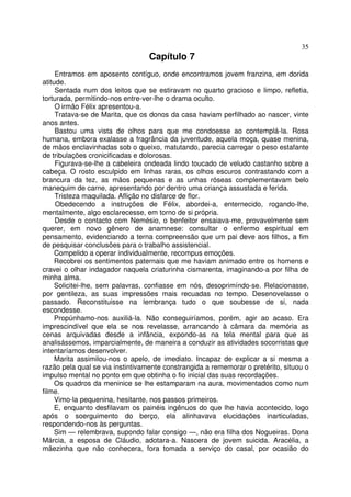 35
                                  Capítulo 7
     Entramos em aposento contíguo, onde encontramos jovem franzina, em dorida
atitude.
     Sentada num dos leitos que se estiravam no quarto gracioso e limpo, refletia,
torturada, permitindo-nos entre-ver-lhe o drama oculto.
     O irmão Félix apresentou-a.
     Tratava-se de Marita, que os donos da casa haviam perfilhado ao nascer, vinte
anos antes.
     Bastou uma vista de olhos para que me condoesse ao contemplá-la. Rosa
humana, embora exalasse a fragrância da juventude, aquela moça, quase menina,
de mãos enclavinhadas sob o queixo, matutando, parecia carregar o peso estafante
de tribulações cronicificadas e dolorosas.
     Figurava-se-lhe a cabeleira ondeada lindo toucado de veludo castanho sobre a
cabeça. O rosto esculpido em linhas raras, os olhos escuros contrastando com a
brancura da tez, as mãos pequenas e as unhas róseas complementavam belo
manequim de carne, apresentando por dentro uma criança assustada e ferida.
     Tristeza maquilada. Aflição no disfarce de flor.
     Obedecendo a instruções de Félix, abordei-a, enternecido, rogando-lhe,
mentalmente, algo esclarecesse, em torno de si própria.
     Desde o contacto com Nemésio, o benfeitor ensaiava-me, provavelmente sem
querer, em novo gênero de anamnese: consultar o enfermo espiritual em
pensamento, evidenciando a terna compreensão que um pai deve aos filhos, a fim
de pesquisar conclusões para o trabalho assistencial.
     Compelido a operar individualmente, recompus emoções.
     Recobrei os sentimentos paternais que me haviam animado entre os homens e
cravei o olhar indagador naquela criaturinha cismarenta, imaginando-a por filha de
minha alma.
     Solicitei-lhe, sem palavras, confiasse em nós, desoprimíndo-se. Relacionasse,
por gentileza, as suas impressões mais recuadas no tempo. Desenovelasse o
passado. Reconstituisse na lembrança tudo o que soubesse de si, nada
escondesse.
     Propúnhamo-nos auxiliá-la. Não conseguiríamos, porém, agir ao acaso. Era
imprescindível que ela se nos revelasse, arrancando à câmara da memória as
cenas arquivadas desde a infância, expondo-as na tela mental para que as
analisássemos, imparcialmente, de maneira a conduzir as atividades socorristas que
intentaríamos desenvolver.
     Marita assimilou-nos o apelo, de imediato. Incapaz de explicar a si mesma a
razão pela qual se via instintivamente constrangida a rememorar o pretérito, situou o
impulso mental no ponto em que obtinha o fio inicial das suas recordações.
     Os quadros da meninice se lhe estamparam na aura, movimentados como num
filme.
     Vimo-la pequenina, hesitante, nos passos primeiros.
     E, enquanto desfilavam os painéis ingênuos do que lhe havia acontecido, logo
após o soerguimento do berço, ela alinhavava elucidações inarticuladas,
respondendo-nos às perguntas.
     Sim — relembrava, supondo falar consigo —, não era filha dos Nogueiras. Dona
Márcia, a esposa de Cláudio, adotara-a. Nascera de jovem suicida. Aracélia, a
mãezinha que não conhecera, fora tomada a serviço do casal, por ocasião do
 