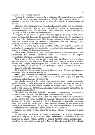 37
fraterno se nos tornasse possível.
     Enunciando a petição, notava-se-lhe o embaraço. Compreendi que ele, espírito
superior, ali se achava por generosidade, àfeição do professor destacado e
enobrecido que desce de sua cátedra para alentar o ânimo de alunos detidos no
alfabeto.
     Ele sorriu com desapontamento, percebendo a interpretação que me assomara
à cabeça, e esclareceu, discreto, que possuia fortes razões para consagrar-se à
felicidade daquela casa, com entranhado afeto; entretanto, a família teimava em
fugir de toda atividade religiosa ou beneficente.
     Ninguém, ali, se interessava pelo cultivo da oração ou do estudo. Nenhum dos
quatro componentes da equipe doméstica se inclinava para o serviço ao próximo. À
face disso, não obstante amasse Cláudio com paternal solicitude, não se sentia
autorizado a localizar-lhe, na residência, servidores sob sua orientação, sem
objetivos sérios que lhe fundamentassem a atitude.
      Não lhe sendo lícito assim proceder, satisfazendo a mero capricho, reconhecia-
se impelido a comparecer, sob aquele teto, exclusivamente de quando em quando,
ou rogar a colaboração de amigos itinerantes.
      Neves e eu, pesarosos, ao vê-lo partir, destacamos nossas deficiências, mas
prometemos boa-vontade. Permaneceríamos de sentinela e, se alguma
eventualidade ocorresse, apelaríamos na direção dele.
      Félix sorriu e informou que Amaro, o enfermeiro de Beatriz, e cooperadores
diversos operavam nas cercanias. Todos dedicados, amigos, prontos a auxiliar,
embora sem qualquer obrigação para isso. Otimista, acrescentou que, na hipótese
de necessidade, o pensamento preocupado funcionar-nos-ia por sinal de alarme.
      Achamo-nos a sós, em serviço.
      Findo o ligeiro intervalo, retomamos a análise em curso. Observei que Neves se
esmerava, mais atentamente, em ser útil.
      Marita, que se alheara das próprias reminiscências, por instante rápido, voltou,
automaticamente, a memorizar, expondo-nos à vista as telas do passado próximo,
que lhe eram abordáveis ao conhecimento.
     Mergulhada na imaginação, qual se devaneasse, em conta própria, surpreendia-
se mentalmente no regaço materno ou colada à irmãzinha, na segurança inocente
de quem se supunha plenamente ajustada ao quadro familiar. Revia Cláudio, a
sustê-la nos braços, por flor tenra desabotoada num tronco juvenil, transmitindo-lhe
a impressão de pai legítimo.
     Oh! a felicidade fugidia da infância!. -. As doces convicções dos dias primeiros!
Como suspirava pelo retrocesso do tempo para dormir na simplicidade!
     Súbito, confrangeu-se-lhe a alma, como se implacável bisturi lhe retalhasse os
nervos. Vimo-la cair numa explosão de lágrimas. Coloriu-se-lhe na mente a festa
distante que lhe havia comemorado o término do primeiro curso escolar, nove anos
antes. Detinha-se no instituto garrido, nos adeuses aos colegas, nas palavras de
saudação e reconhecimento que proferira, feliz, diante dos mestres, e nos beijos
que recebera sobre os cabelos a se lhe derramarem nos ombros.
     Depois... em casa, o olhar diferente de Dona Márcia, no aposento à porta
fechada.
     Iniciara-se-lhe, desde então, o conflito da vida inteira. A revelação inesperada
ferira-lhe o espírito, à maneira de pedra contundente. Esvaecera-se-lhe, de
improviso, a alegria infantil. Sentira-se criatura humana adulta, amadurecida e
sofredora, de um momento para outro. Não era filha da casa. Era órfã, adotada
 