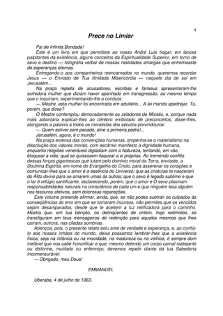 4
                              Prece no Limiar
      Pai de Infinita Bondade!
      Este é um livro em que permitiste ao nosso André Luis traçar, em lances
palpitantes da existência, alguns conceitos da Espiritualidade Superior, em torno de
sexo e destino — fotografia verbal de nossas realidades amargas que entremeaste
de esperanças eternas.
      Entregando-o aos companheiros reencarnados no mundo, queremos recordar
Jesus — o Enviado de Tua Ilimitada Misericórdia — naquele dia de sol em
Jerusalém...
      Na praça repleta de acusadores, escribas e fariseus apresentaram-lhe
sofredora mulher que diziam haver apanhado em transgressão, ao mesmo tempo
que o inquiriam, experimentando-lhe a conduta:
      — Mestre, esta mulher foi encontrada em adultério... A lei manda apedrejar. Tu,
porém, que dizes?
      O Mestre contemplou demoradamente os zeladores de Moisés, e, porque nada
mais adiantaria explicar-lhes ao cérebro embotado de preconceitos, disse-lhes,
alongando a palavra a todos os moralistas dos séculos porvindouros:
      — Quem estiver sem pecado, atire a primeira pedra!...
      Jerusalém, agora, é o mundo!
      Na praça extensa das convenções humanas, empenha-se o materialismo na
dissolução dos valores morais, com escárnio manifesto à dignidade humana,
enquanto religiões veneráveis digladiam com a Natureza, tentando, em vão,
bloquear a vida, qual se quisessem ilaquear a si próprias. Ao tremendo conflito
dessas forças gigantescas que lutam pelo dominio moral da Terra, enviaste, a
Doutrina Espírita, em nome do Evangelho do Cristo, para asserenar os corações e
comunicar-lhes que o amor é a essência do Universo; que as criaturas te nasceram
do Álito divino para se amarem umas às outras; que o sexo é legado sublime e que
o lar é refúgio santificante, esclarecendo, porém, que o amor e O sexo plasmam
responsabilidades naturais na consciência de cada um e que ninguém lesa alguém
nos tesouros afetivos, sem dolorosas reparações.
     Este volume pretende afirmar, ainda, que, se não podes subtrair os culpados às
conseqüências do erro em que se tornaram incursos, não permites que os vencidos
sejam desamparados, desde que te aceitem a luz retificadora para o caminho.
Mostra que, em tua bênção, os delinqüentes de ontem, hoje redimidos, se
transfiguram em teus mensageiros de redenção para aqueles mesmos que lhes
caíram, outrora, nas ciladas sombrias.
     Abençoa, pois, o presente relato estu ante de verdade e esperança, e, ao confiá-
lo aos nossos irmãos do mundo, deixa possamos lembrar-lhes que a existência
física, seja na infância ou na mocidade, na madureza ou na velhice, é sempre dom
inefável que nos cabe honorificar e que, mesmo detendo um corpo carnal rastejante
ou disforme, mutilado ou enfermiço, devemos repetir diante da tua Sabedoria
Incomensurável:
     — Obrigado, meu Deus!

                              EMMANUEL

   Uberaba, 4 de julho de 1963.
 
