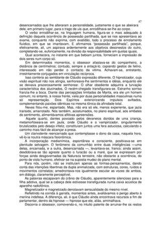 47
desencarnados que lhe alteraram a personalidade, justamente o que se abeirara
dele, em primeiro lugar, para o trago de uis que, enrodilhava-se-lhe ao corpo.
     O verbo enrodilhar-se, na linguagem humana, figura-se o mais adequado à
definição daquela ocorrência de possessão partilhada, que se nos apresentava ao
exame, conquanto não exprima, com exatidão, todo o processo de enrolamento
fluídico, em que se imantavam. E afirmamos “possessão partilhada”, porque,
efetivamente, ali, um aspirava ardentemente aos objetivos desonestos do outro,
completando-se, euforicamente, na divisão da responsabilidade em quotas iguais.
     Qual acontecera, no instante em que bebiam juntos, forneciam a impressão de
dois seres num corpo só.
     Em determinados momentos, o obsessor afastava-se do companheiro, a
distância de centímetros; contudo, sempre a enlaçá-lo, copiando gestos de felino,
interessado em não perder o contacto da vitima. Achavam-se, entretanto,
irrestritamente conjugados em vinculação recíproca.
     Isso conferia ao semblante de Cláudio expressão diferente, O hipnotizador, cuja
visão espiritual não nos atingia, senhoreava-lhe sentimentos e idéias, enquanto ele
se deixava prazerosamente senhorear. O olhar obediente adquirira a turvação
característica dos alucinados, O recém-chegado transfigurara-se. Estranho sorriso
franzia-lhe a boca. Diante das percepções limitadas de Marita, era ele um homem
comum; no entanto, à nossa frente, valia por duas personalidades masculinas numa
só     representação.     Dois    Espíritos    exteriorizando  impulsos     aviltados,
complementando paixões idênticas na mesma tônica da afinidade total.
     Neves fitou-me, espantado. Mas, não era só ele, menos experiente, que jazia
transido, amarrotado. Nós também, acostumados, no plano espiritual, aos embates
do sentimento, alimentávamos aflitivas apreensões.
      Aquele quarto, dantes povoado pelos devaneios doridos de uma criança,
metamorfoseara-se em jaula, onde Cláudio e o vampirizador, singularmente
brutalizados pelo desejo infeliz, constituíam juntos uma fera astuciosa, calculando o
caminho mais fácil de alcançar a presa.
     Um clarividente reencarnado que contemplasse o dono da casa, naquela hora,
vê-lo-ia noutra máscara fisionômica.
     A incorporação medianímica, espontânea e consciente, positivava-se em
plenitude selvagem. O fenômeno da comunhão entre duas inteligências —uma
delas, encarnada, e a outra, desencarnada —, levantava-se, franco; ainda assim,
desdobrava-se tão agreste quanto o furacão ou a maré, que se expressam por
forças ainda desgovernadas da Natureza terrestre, não obstante a ocorrência, do
ponto de vista humano, efetivar-se na suposta mudez do plano mental.
     Para nós, porém, não se instituíam apenas as formas-pensamentos, dando
conta das intenções libertinas da dupla animalizada, com estruturas, cores, ruídos e
movimentos correlatos; amedrontava-nos igualmente escutar as vozes de ambos,
em diálogo, claramente perceptível.
     As palavras escapavam do crânio de Cláudio, aparentemente silencioso para a
filha adotiva, qual se a cabeça dele estivesse transfigurada numa caixa acústica de
aparelho radiofônico.
     Magnetizador e magnetizado denotavam sensualidade do mesmo nível.
     Refletindo na corrida à garrafa, momentos antes, avaliávamos o perigo aberto à
menina indefesa. A diferença, ali, é que Cláudio ainda encontrava recursos a fim de
parlamentar, dentro da hipnose — hipnose que ele, aliás, amimalhava.
     Discorria o obsessor, comovendo-o, no intuito patente de arruinar-lhe os restos
 