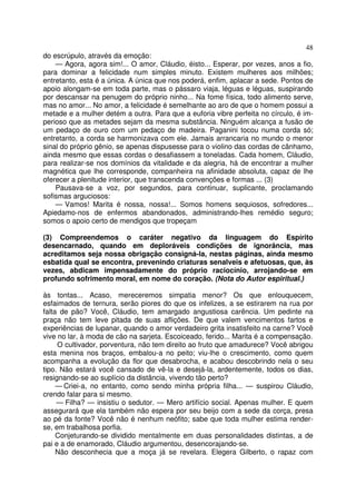 48
do escrúpulo, através da emoção:
    — Agora, agora sim!... O amor, Cláudio, éisto... Esperar, por vezes, anos a fio,
para dominar a felicidade num simples minuto. Existem mulheres aos milhões;
entretanto, esta é a única. A única que nos poderá, enfim, aplacar a sede. Pontos de
apoio alongam-se em toda parte, mas o pássaro viaja, léguas e léguas, suspirando
por descansar na penugem do próprio ninho... Na fome física, todo alimento serve,
mas no amor... No amor, a felicidade é semelhante ao aro de que o homem possui a
metade e a mulher detém a outra. Para que a euforia vibre perfeita no círculo, é im-
perioso que as metades sejam da mesma substância. Ninguém alcança a fusão de
um pedaço de ouro com um pedaço de madeira. Paganini tocou numa corda só;
entretanto, a corda se harmonizava com ele. Jamais arrancaria no mundo o menor
sinal do próprio gênio, se apenas dispusesse para o violino das cordas de cânhamo,
ainda mesmo que essas cordas o desafiassem a toneladas. Cada homem, Cláudio,
para realizar-se nos domínios da vitalidade e da alegria, há de encontrar a mulher
magnética que lhe corresponde, companheira na afinidade absoluta, capaz de lhe
oferecer a plenitude interior, que transcenda convenções e formas ... (3)
    Pausava-se a voz, por segundos, para continuar, suplicante, proclamando
sofismas arguciosos:
    — Vamos! Marita é nossa, nossa!... Somos homens sequiosos, sofredores...
Apiedamo-nos de enfermos abandonados, administrando-lhes remédio seguro;
somos o apoio certo de mendigos que tropeçam

(3) Compreendemos o caráter negativo da linguagem do Espírito
desencarnado, quando em deploráveis condições de ignorância, mas
acreditamos seja nossa obrigação consigná-la, nestas páginas, ainda mesmo
esbatida qual se encontra, prevenindo criaturas senalveis e afetuosas, que, às
vezes, abdicam impensadamente do próprio raciocínio, arrojando-se em
profundo sofrimento moral, em nome do coração. (Nota do Autor espiritual.)

às tontas... Acaso, mereceremos simpatia menor? Os que enlouquecem,
esfaimados de ternura, serão piores do que os infelizes, a se estirarem na rua por
falta de pão? Você, Cláudio, tem amargado angustiosa carência. Um pedinte na
praça não tem leve pitada de suas aflições. De que valem vencimentos fartos e
experiências de lupanar, quando o amor verdadeiro grita insatisfeito na carne? Você
vive no lar, à moda de cão na sarjeta. Escoiceado, ferido... Marita é a compensação.
     O cultivador, porventura, não tem direito ao fruto que amadurece? Você abrigou
esta menina nos braços, embalou-a no peito; viu-lhe o crescimento, como quem
acompanha a evolução da flor que desabrocha, e acabou descobrindo nela o seu
tipo. Não estará você cansado de vê-la e desejá-la, ardentemente, todos os dias,
resignando-se ao suplício da distância, vivendo tão perto?
     — Criei-a, no entanto, como sendo minha própria filha... — suspirou Cláudio,
crendo falar para si mesmo.
     — Filha? — insistiu o sedutor. — Mero artifício social. Apenas mulher. E quem
assegurará que ela também não espera por seu beijo com a sede da corça, presa
ao pé da fonte? Você não é nenhum neófito; sabe que toda mulher estima render-
se, em trabalhosa porfia.
     Conjeturando-se dividido mentalmente em duas personalidades distintas, a de
pai e a de enamorado, Cláudio argumentou, desencorajando-se.
     Não desconhecia que a moça já se revelara. Elegera Gilberto, o rapaz com
 