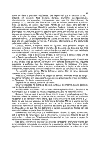 49
quem se dava a passeios freqüentes. Era impossível que o amasse, a ele,
Cláudio, em segredo. Não alentava dúvidas. Ciumento, acompanhara-os,
discretamente, em excursões domingueiras, sem que lhe desconfiassem da
presença ou do zelo ofendido. Nunca lhes ouvira as palavras; entretanto, apanhara-
lhes, às ocultas, os gestos equívocos. Admitia-se com razão para convidar o
estouvado a compromisso. Calculara, calculara. Todavia, quando se inclinava a
pedir conselho de autoridades policiais, chocara-se com o imprevisto. Homem de
prolongada vida noturna, passou a esbarrar com a filha, em recantos de prazer, não
apenas na companhia de Nemésio Torres, o cavalheiro que desempenhava, junto
dela, a função de chefe, mas igualmente com Gilberto, o filho, em posição
comprometedora. Os desregramentos de Marina, desde muito, se haviam tomado
para ele em calamidades inevitáveis. A principio, atormentara-se. Pai contundido
pela licenciosidade em família.
     Contudo, Márcia, a esposa, ditava os figurinos. Nos primeiros tempos do
consórcio, emergira entre ambos a muralha da discórdia, da discórdia que lhes
emanava do âmago, em ondas torvelinhantes de aversão instintiva, cuja existência
não haviam sequer pressentido, de leve, antes do casamento.
      De começo, rixas e discussões. Depois, a indiferença, o cansaço total um do
outro. Aventuras unilaterais. Cada qual em seu caminho.
      Marina, evidentemente, seguira a trilha materna. Desligara-se dele. Classificava
a filha, em seu juízo de homem, por mulher livre; contudo, tolerável no lar, enquanto
exercesse a profissão que lhe assegurava sustento às fantasias. Em casa,
habitualmente reuniam-se à mesa, a esposa, Marina e ele, à feição de três animais
inteligentes, dissimulando o desprezo recíproco, através da convenção ou do chiste.
      No conceito dele, porém, Marita definia-se àparte. Flor no ramo espinhoso
daqueles antagonismos flagelantes.
      Afastara-a, intencionalmente, na direção do serviço. Inventara meios de obrigá-
la a tomar refeições em Copacabana, para que as picuinhas do círculo doméstico,
no Flamengo, não lhe torturassem o espírito.
      Espiava-lhe os passos, ouvia-lhe os chefes.
     Uma vez instalada no exercício da nova condição, ele mesmo, quanto possível,
manter-lhe-ia a independência.
     Amando-a com entranhado carinho mesclado de egoísmo tirânico, feriam-lhe as
humilhações que a esposa e a filha não regateavam a ela, no trato mais íntimo.
     Queria-a para ele, com a ternura de um pombo e com a brutalidade de um lobo.
Não concordava lhe dessem a beber afronta ou sarcasmo. Tais atitudes acabaram
revestindo-a de liberdade mais ampla, que Marita utilizava no culto afetivo a Gil-
berto, de vez que, por vocação, se distanciava de festas. Márcia e Marina, sempre
mais absorvidas nas extravagâncias em que se inculcavam por duas irmãs
doidivanas, nem deram por isso. A ausência dela como que as aliviava de um peso.
Certificando-se de que não lhe dobrariam o caráter, acusavam-se felizes por não
serem induzidas a suportar-lhe a fiscalização.
     Embrenhado nos raciocínios que lhe derivavam, rápidos, do ligeiro auto-exame,
sob o controle do vampirizador que o influenciava, recordava-se Cláudio de que há
muitos dias concluíra que Gilberto não hesitava embair as duas moças, e, depois de
refletir maduramente, resolvera silenciar.
     Não seria conveniente sopesar as próprias vantagens? Denunciar Marita por
jovem ultrajada redundaria em arredar-lhe a confiança. Apontar Marina no páreo
significava insultar a filha adotiva, aplicando-lhe temíveis lesões de ordem moral. Ar-
 