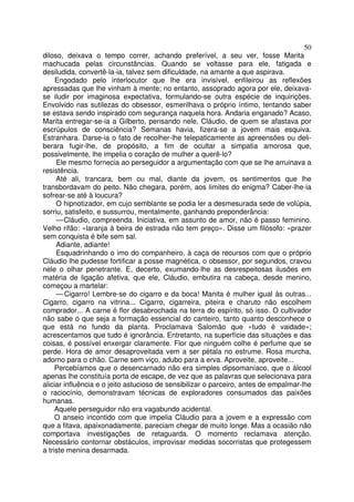 50
diloso, deixava o tempo correr, achando preferível, a seu ver, fosse Marita
machucada pelas circunstâncias. Quando se voltasse para ele, fatigada e
desiludida, convertê-la-ia, talvez sem dificuldade, na amante a que aspirava.
     Engodado pelo interlocutor que lhe era invisível, enfileirou as reflexões
apressadas que lhe vinham à mente; no entanto, assoprado agora por ele, deixava-
se iludir por imaginosa expectativa, formulando-se outra espécie de inquirições.
Envolvido nas sutilezas do obsessor, esmerilhava o próprio íntimo, tentando saber
se estava sendo inspirado com segurança naquela hora. Andaria enganado? Acaso,
Marita entregar-se-ia a Gilberto, pensando nele, Cláudio, de quem se afastava por
escrúpulos de consciência? Semanas havia, fizera-se a jovem mais esquiva.
Estranhara. Darse-ia o fato de recolher-lhe telepaticamente as apreensões ou deli-
berara fugir-lhe, de propósito, a fim de ocultar a simpatia amorosa que,
possivelmente, lhe impelia o coração de mulher a querê-lo?
     Ele mesmo fornecia ao perseguidor a argumentação com que se lhe arruinava a
resistência.
     Até ali, trancara, bem ou mal, diante da jovem, os sentimentos que lhe
transbordavam do peito. Não chegara, porém, aos limites do enigma? Caber-lhe-ia
sofrear-se até à loucura?
     O hipnotizador, em cujo semblante se podia ler a desmesurada sede de volúpia,
sorriu, satisfeito, e sussurrou, mentalmente, ganhando preponderância:
     — Cláudio, compreenda. Iniciativa, em assunto de amor, não é passo feminino.
Velho rifão: «laranja à beira de estrada não tem preço». Disse um filósofo: «prazer
sem conquista é bife sem sal.
     Adiante, adiante!
     Esquadrinhando o imo do companheiro, à caça de recursos com que o próprio
Cláudio lhe pudesse fortificar a posse magnética, o obsessor, por segundos, cravou
nele o olhar penetrante. E, decerto, exumando-lhe as desrespeitosas ilusões em
matéria de ligação afetiva, que ele, Cláudio, embutira na cabeça, desde menino,
começou a martelar:
     — Cigarro! Lembre-se do cigarro e da boca! Manita é mulher igual às outras...
Cigarro, cigarro na vitrina... Cigarro, cigarreira, piteira e charuto não escolhem
comprador... A carne é flor desabrochada na terra do espírito, só isso. O cultivador
não sabe o que seja a formação essencial do canteiro, tanto quanto desconhece o
que está no fundo da planta. Proclamava Salomão que «tudo é vaidade»;
acrescentamos que tudo é ignorância. Entretanto, na superfície das situações e das
coisas, é possível enxergar claramente. Flor que ninguém colhe é perfume que se
perde. Hora de amor desaproveitada vem a ser pétala no estrume. Rosa murcha,
adorno para o chão. Carne sem viço, adubo para a erva. Aproveite, aproveite...
     Percebíamos que o desencarnado não era simples dipsomaníaco, que o álcool
apenas lhe constituía porta de escape, de vez que as palavras que selecionava para
aliciar influência e o jeito astucioso de sensibilizar o parceiro, antes de empalmar-lhe
o raciocínio, demonstravam técnicas de exploradores consumados das paixões
humanas.
     Aquele perseguidor não era vagabundo acidental.
     O anseio incontido com que impelia Cláudio para a jovem e a expressão com
que a fitava, apaixonadamente, pareciam chegar de muito longe. Mas a ocasião não
comportava investigações de retaguarda. O momento reclamava atenção.
Necessário contornar obstáculos, improvisar medidas socorristas que protegessem
a triste menina desarmada.
 