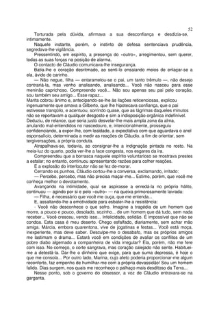 52
     Torturada pela dúvida, afirmava a sua desconfiança e desdizia-se,
intimamente.
     Naquele instante, porém, o instinto de defesa sentenciava prudência,
segredava-lhe vigilância.
     Pressentindo, em espírito, a presença do «outro», arregimentou, sem querer,
todas as suas forças na posição de alarma.
     O contacto de Cláudio comunicava-lhe insegurança.
     Batia-lhe o coração desritmado, ao senti-lo ensaiando meios de enlaçar-se a
ela, ávido de carinho.
     — Não negue, filha — entaramelou-se o pai, um tanto trêmulo —, não desejo
contrariá-la, mas venho analisando, analisando... Você não nasceu para esse
meninão caprichoso. Compreendo você... Não sou apenas seu pai pelo coração,
sou também seu amigo... Esse rapaz...
Marita cobrou ânimo e, antecipando-se-lhe às ilações reticenciosas, explicou
ingenuamente que amava a Gilberto, que lhe hipotecava confiança, que o pai
estivesse tranqüilo, e acentuou, sorrindo quase, que as lágrimas daqueles minutos
não se reportavam a qualquer desgosto e sim a indisposição orgânica indefinível.
Deduziu, de relance, que seria justo desvelar-lhe mais ampla zona da alma,
anulando mal-entendidos no nascedouro, e, intencionalmente, prosseguiu
confidenciando, a expor-lhe, com lealdade, a expectativa com que aguardava o anel
esponsalício, determinada a medir as reações de Cláudio, a fim de orientar, sem
tergiversações, a própria conduta.
     Atrapalhava-se, todavia, ao consignar-lhe a indignação pintada no rosto. Na
meia-luz do quarto, podia ver-lhe a face congesta, nos esgares da ira.
     Compreendeu que a borrasca naquele espírito voluntarioso se mostrava prestes
a estalar; no entanto, continuou apresentando razões para colher reações.
     E a explosão do interlocutor não se fez de-morar.
     Cerrando os punhos, Cláudio cortou-lhe a conversa, exclamando, irritado:
     — Percebo, percebo, mas não precisa maçar-me... Estimo, porém, que você me
conheça melhor o devotamento.
     Avançando na intimidade, qual se aspirasse a enredá-la no próprio hálito,
continuou — agindo por si e pelo «outro» — na queixa primorosamente lavrada:
     — Filha, é necessário que você me ouça, que me entenda...
     E, assaltando-lhe a emotividade para esbater-lhe a resistência:
     - Você não desconhece o que sofro. Imagine a tragédia de um homem que
morre, a pouco e pouco, desolado, sozinho... de um homem que dá tudo, sem nada
receber... Você cresceu, vendo isso... Infelicidade, solidão. É impossível que não se
condoa. Esta casa é meu deserto. Chego esfalfado, diariamente, sem achar mão
amiga. Márcia, embora quarentona, vive de jogatinas e festas... Você está moça,
inexperiente, mas deve saber. Desculpe-me o desabafo, mas os próprios amigos
me lastimam o drama... Estará você em condições de avaliar os conflitos de um
pobre diabo algemado a companheira de vida irregular? Ela, porém, não me fere
com isso. No começo, o corte sangrava, mas coração calejado não sente. Habituei-
me a detestá-la. Dar-lhe o dinheiro que exige, para que suma depressa, é hoje o
que me consola... Por outro lado, Marina, cujo afeto poderia proporcionar-me algum
reconforto, faz empenho de humilhar-me com a própria devassidão! Sou um homem
falido. Dias surgem, nos quais me reconheço o palhaço mais desditoso da Terra...
     Nesse ponto, sob o governo do obsessor, a voz de Cláudio entravara-se na
garganta.
 