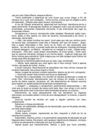 54
vejo em tudo! Odeio Márcia, desprezo Marina...
    Tenho acalentado a esperança de uma viuvez que nunca chega, a fim de
oferecer-me a você, sem condições... Tenho ciúmes, ciúmes que me afogam a alma
em labaredas... Detesto esse rapaz leviano, inconsciente...
    A voz de Cláudio amaciara-se, adquirindo tom lacrimoso. Identificava-se-lhe o
abalo sentimental. O perseguidor duplicou em desprezo tudo o que ele exprimia em
emotividade, provocando inesperada reviravolta. O pai enternecido deu lugar ao
enamorado violento.
    Avinagrara-se a ternura, semelhando calda azedada. Revelando súbito trans-
torno, deitou à filha adotiva um olhar de escárnio, traumatizando-a de horror, a
esbravejar, dementado:
    — Não, não posso humilhar-me assim. Você sabe que não sou nenhum tonto.
Há quinze dias, acompanhei vocês dois a Paquetá, sem que me vissem... Segui-
lhes o passo descuidado e feliz, como se eu fosse um cão escoiceado pelo
destino... Ao cair da noite, vi quando vocês dois se enlaçaram, trocando promessas
e falando bobagens, na Ribeira... Arrastei-me no matagal e vi tudo... Desde então,
enlouqueci... Pelo jeito, vocês andam acanalhados, há muito tempo... Você! você,
que eu supunha intangível, entregue a um menino doido!... Ingênua! Julga que não
tenho motivos para expulsá-la! Você imagina que me falta coragem para chamar às
contas esse dilho de papai rico»?
    Alterando o tratamento paternal de que se valia, rugiu, brutalizado:
    — Marita, fique sabendo que você agora não é mais criança! Você é apenas
mulher, não passa de mulher, mulher...
    A jovem soluçava. Reconhecendo-se descoberta nas mais íntimas nuanças da
conduta impensada, não ousava erguer a fronte.
    Neves, incapaz de remover o próprio assombro, abeirou-se de mim, rezingando:
    — Você está vendo? Este homem será louco ou desbriado?
    Temendo-lhe a impulsividade, fi-lo recordar as atitudes ponderosas e cristãs do
irmão Félix, informando, discretamente, que me achava em oração, a exorar o
auxílio da esfera superior, porqüanto, ali, não dispúnhamos de maiores recursos
para impedir um assalto passional de penosas conseqüências.
    — Oração? — chasqueou o companheiro, positivamente desencantado — não
creio que os anjos se ocupem de casos como este. Aqui, meu amigo, e em outros
lugares onde tenho visto muito bicho velho fantasiado de gente, só a polícia...
    Efetivamente, os anjos pessoalmente não nos atenderam às rogativas
silenciosas, enunciadas desde o início da cena desagradável; no entanto, o socorro
apareceu.
    Ouviu-se barulho de ferrolho em ação e alguém penetrou em casa,
ruidosamente.
    Sobreveio o choque providencial.
    Cláudio, em sobressalto, desligou-se do hipnotizador, que se lhe postou de lado,
um tanto desenxabido.
    — Que é que há?
    Marita cobrou energias, regressando ao leito, enquanto o chefe do lar se
recompunha à pressa.
    Espantados, notamos, porém, a surpreendente capacidade de fabulação da qual
Nogueira dava mostras. Ele próprio, sem qualquer ingerência do obsessor, começou
a tramar em pensamento a desculpa com que se justificaria.
    Agindo quase que mecanicamente, libertou a porta que havia prendido,
 
