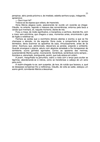 55
perspicaz, abriu janela próxima e, de imediato, esbelta senhora surgiu, indagando,
apreensiva:
     — Que é que há?
     Tratava-se da esposa que voltara, de imprevisto.
     Dona Márcia alegava susto, asseverando ter ouvido um vozeirão ao chegar.
Cláudio, no entanto, repondo a máscara das conveniências, entornou pela boca a
versão que inventara, ali, naquele momento, diante de nós.
     Fixou a moça, de modo significativo, e tranqüilizou a senhora, dizendo-lhe, com
a maior sem-cerimônia, que chegara a casa, momentos antes, encontrando o gás
do fogão a volatilizar-se.
     Fechara as saídas que a cozinheira deixara abertas e exortou a que se lhe
chamasse a atenção, no dia seguinte. Dona Justa, a companheira do serviço
doméstico, devia examinar os aparelhos da casa, minuciosamente, antes de se
retirar. Acentuou que, atemorizado, descerrara as janelas, arejando o ambiente.
Quando envergava o pijama, aduziu com absoluta seriedade a lhe transparecer do
semblante, ouvira gemidos agoniados. Correu ao aposento das meninas,
surpreendendo Marita a gritar, inconsciente. Sonâmbula, sonâmbula como sempre...
Acordara-a, atarantado, averiguando, porém, que tudo estava em ordem.
     A jovem, mergulhada na penumbra, cobriu o rosto com o lenço para ocultar as
lágrimas, abandonando-se à inércia, como se transferisse a cabeça de um sono
para outro.
     A recém-chegada riu-se, sem suspeitar, de leve, do vulcão que faceava, e, qual
se desejasse compensar-lhe a indiferença, Cláudlo, de volta ao salão, esboçou um
aceno gentil, convidando Márcia a descansar.
 
