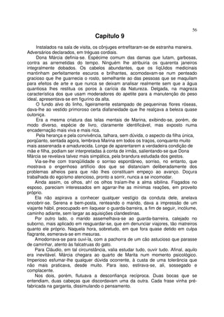 56
                                  Capítulo 9
     Instalados na sala de visita, os cônjuges entrefitaram-se de estranha maneira.
Adversários declarados, em tréguas cordiais.
     Dona Márcia definia-se. Espécime comum das damas que lutam, garbosas,
contra as arremetidas do tempo. Ninguém lhe atribuiria os quarenta janeiros
integralmente dobados. Os cabelos abundantes, que os líqUidos medicinais
mantinham perfeitamente escuros e brilhantes, acomodavam-se num penteado
gracioso que lhe guarnecia o rosto, semelhante ao das pessoas que se maquilam
para efeitos de arte e que nunca se deixam analisar realmente sem que a água
quantiosa lhes restitua os poros à carícia da Natureza. Delgada, na magreza
característica dos que usam moderadores do apetite para a manutenção do peso
ideal, apresentava-se em figurino da alta.
     O fundo alvo do linho, ligeiramente estampado de pequeninas flores róseas,
dava-lhe ao vestido primoroso certa diafaneidade que lhe realçava a beleza quase
outoniça.
     Era a mesma criatura das telas mentais de Marina, exibindo-se, porém, de
modo diverso, espécie de livro, claramente identificável, mas exposto numa
encadernação mais viva e mais rica.
     Pela herança e pela convivência, talhara, sem dúvida, o aspecto da filha única,
porqüanto, sentada agora, lembrava Marina em todos os traços, conquanto muito
mais asserenada e amadurecida. Longe de aparentarem a verdadeira condição de
mãe e filha, podiam ser interpretadas à conta de irmãs, salientando-se que Dona
Márcia se revelava talvez mais simpática, pela brandura estudada dos gestos.
    Via-se-lhe com tranqüilidade o sorriso espontâneo, sorriso, no entanto, que
mostrava o engenhoso artifício dos que se distanciam deliberadamente dos
problemas alheios para que não lhes constituam empeço ao avanço. Doçura
trabalhada do egoísmo atencioso, pronto a sorrir, nunca a se incomodar.
    Ainda assim, os olhos, ah! os olhos traíam-lhe a alma sibilina. Fisgados no
esposo, pareciam interessados em agarrar-lhe as mínimas reações, em proveito
próprio.
    Ela não aspirava a conhecer qualquer vestígio da conduta dele, anelava
encobrir-se. Serena e bem-posta, renteando o marido, dava a impressão de um
viajante hábil, preocupado em ilaquear o guarda-barreira, a fim de seguir, incólume,
caminho adiante, sem largar as aquisições clandestinas.
    Por outro lado, o marido assemelhava-se ao guarda-barreira, calejado no
suborno, mais aplicado em resguardar-se, que em denunciar viajores, tão matreiros
quanto ele próprio. Naquela hora, sobretudo, em que fora quase detido em culpa
flagrante, esmerava-se em mesuras.
    Amodorrava-se para ouvi-la, com a pachorra de um cão astucioso que parasse
de caminhar, atento às falcatruas do gato.
    Para Cláudio, em tal circunstância, valia estudar tudo, ouvir tudo. Afinal, aquilo
era inevitável. Márcia chegara ao quarto de Marita num momento psicológico.
Imperioso esfumar-lhe qualquer dúvida ocorrente, à custa de uma tolerância que
não mais praticava, desde muito. Para isso, estirava-se, ali, sossegado e
complacente.
    Nos dois, porém, flutuava a desconfiança recíproca. Duas bocas que se
entendiam, duas cabeças que discordavam uma da outra. Cada frase vinha pré-
fabricada na garganta, dissimulando o pensamento.
 