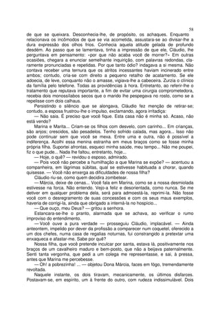 58
de que se queixara. Desconhecia-lhe, de propósito, os achaques. Enquanto
relacionava os incômodos de que se via acometida, assustara-se ao divisar-lhe a
dura expressão dos olhos frios. Conhecia aquela atitude gelada de profundo
desdém. Ao passo que se lamentava, tinha a impressão de que ele, Cláudio, lhe
perguntava em pensamento: «por que não acaba você de morrer?» Em outras
ocasiões, chegara a enunciar semelhante inquirição, com palavras redondas, cla-
ramente pronunciadas e repetidas. Por que tanto ódio? indagava a si mesma. Não
contava receber uma ternura que os atritos incessantes haviam incinerado entre
ambos; contudo, cria-se com direito a pequeno retalho de acatamento. Se ele
adoecia, de leve, conquanto não o amasse, vigiava-lhe a cabeceira. Zurzia o clínico
da família pelo telefone. Todas as providências à hora. Entretanto, ao referir-lhe o
tratamento que reputava importante, a fim de evitar uma cirurgia comprometedora,
recebia dois monossílabos secos que o marido lhe pespegava no rosto, como se a
repelisse com dois calhaus.
     Persistindo o silêncio que se alongava, Cláudio fez menção de retirar-se;
contudo, a esposa frustrou-lhe o impulso, exclamando, agora irritadiça:
     — Não saia. É preciso que você fique. Esta casa não é minha só. Acaso, não
está vendo?
     Marina e Marita... Criam-se os filhos com desvelo, com carinho... Em crianças,
são anjos; crescidos, são pesadelos. Tenho sofrido calada, mas agora... Isso não
pode continuar sem que você se mexa. Entre uma e outra, não é possível a
indiferença. Acolhi essa menina estranha em meus braços como se fosse minha
própria filha. Suportei afrontas, esqueci minha saúde, meu tempo... Não me poupei,
fiz o que pude... Nada lhe faltou, entretanto, hoje...
     — Hoje, o quê? — revidou o esposo, admirado.
     — Pois você não percebe a humilhação a que Marina se expõe? — acentuou a
companheira, em lágrimas súbitas, qual se estivesse habituada a chorar, quando
quisesse. — Você não enxerga as dificuldades de nossa filha?
     Cláudio riu-se, como quem decidira zombetear.
     — Márcia, deixe de cenas... Você fala em Marina, como se a nossa desmiolada
estivesse na forca. Não entendo. Vejo-a feliz e desorientada, como nunca. Se me
detiver em qualquer problema dela, será para admoestá-la, reprimi-la. Não fosse
você com o desregramento de suas concessões e com os seus maus exemplos,
haveria de corrigi-la, ainda que obrigado a interná-la no hospício...
     — Que ouço, meu Deus? — gritou a senhora.
     Estancara-se-lhe o pranto, alarmada que se achava, ao verificar o rumo
improviso do entendimento.
     — Você ouve a pura verdade — prosseguiu Cláudio, implacável. — Ainda
anteontem, impelido por dever da profissão a comparecer num coquetel, oferecido a
um dos chefes, numa casa de regalias noturnas, fui constrangido a pretextar uma
enxaqueca e afastar-me. Sabe por quê?
     Nossa filha, que você pretende inculcar por santa, estava lá, positivamente nos
braços de um cavalheiro maduro e bem-posto, que não a beijava paternalmente.
Senti tanta vergonha, que pedi a um colega me representasse, e sai, à pressa,
antes que Marina me percebesse.
     — Oh! a pobrezinha! ... — objetou Dona Márcia, faces em fógo, tremendamente
revoltada.
     Naquele instante, os dois tiravam, mecanicamente, os últimos disfarces.
Postavam-se, em espírito, um à frente do outro, com rudeza indissimulável. Dois
 