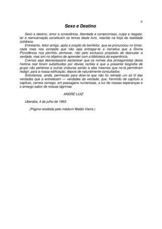 6
                               Sexo e Destino
    Sexo e destino, amor e consciência, liberdade e compromisso, culpa e resgate,
lar e reencarnação constituem os temas deste livro, nascido na forja da realidade
cotidiana.
    Entretanto, leitor amigo, após a oração do benfeitor, que se pronunciou no limiar,
nada mais nos compete que não seja entregar-te a narrativa que a Divina
Providência nos permitiu alinhavar, não pelo exclusivo propósito de desnudar a
verdade, mas sim no objetivo de aprender com a biblioteca da experiência.
    Cremos seja desnecessário esclarecer que os nomes dos protagonistas desta
história real foram substituidos por óbvias razões e que a presente biografia de
grupo não pertence a outras criaturas senão a eles mesmos que no-la permitiram
redigir, para a nossa edificação, depois de naturalmente consultados.
    Solicitamos, ainda, permissão para dizer-te que não foi retirado um só til das
verdades que a entretecem — verdades da verdade, que, fremindo de capítulo a
capitulo, carreia consigo, em passagens numerosas, a luz de nossas esperanças e
o amargo sabor de nossas lágrimas.

                              ANDRÉ LUIZ

   Uberaba, 4 de julho de 1963.

      (Página recebida pelo médium Waldo Vieira.)
 