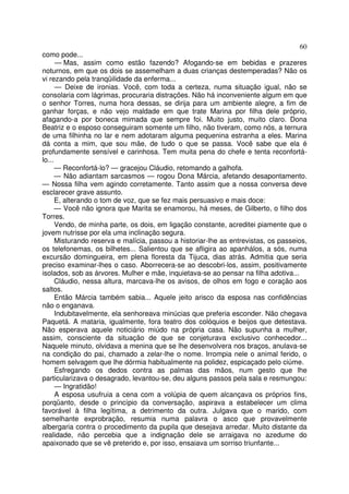 60
como pode...
      — Mas, assim como estão fazendo? Afogando-se em bebidas e prazeres
noturnos, em que os dois se assemelham a duas crianças destemperadas? Não os
vi rezando pela tranqüilidade da enferma...
      — Deixe de ironias. Você, com toda a certeza, numa situação igual, não se
consolaria com lágrimas, procuraria distrações. Não há inconveniente algum em que
o senhor Torres, numa hora dessas, se dirija para um ambiente alegre, a fim de
ganhar forças, e não vejo maldade em que trate Marina por filha dele próprio,
afagando-a por boneca mimada que sempre foi. Muito justo, muito claro. Dona
Beatriz e o esposo conseguiram somente um filho, não tiveram, como nós, a ternura
de uma filhinha no lar e nem adotaram alguma pequenina estranha a eles. Marina
dá conta a mim, que sou mãe, de tudo o que se passa. Você sabe que ela é
profundamente sensível e carinhosa. Tem muita pena do chefe e tenta reconfortá-
lo...
      — Reconfortá-lo? — gracejou Cláudio, retomando a galhofa.
      — Não adiantam sarcasmos — rogou Dona Márcia, afetando desapontamento.
— Nossa filha vem agindo corretamente. Tanto assim que a nossa conversa deve
esclarecer grave assunto.
      E, alterando o tom de voz, que se fez mais persuasivo e mais doce:
      — Você não ignora que Marita se enamorou, há meses, de Gilberto, o filho dos
Torres.
      Vendo, de minha parte, os dois, em ligação constante, acreditei piamente que o
jovem nutrisse por ela uma inclinação segura.
      Misturando reserva e malícia, passou a historiar-lhe as entrevistas, os passeios,
os telefonemas, os bilhetes... Salientou que se afligira ao apanhálos, a sós, numa
excursão domingueira, em plena floresta da Tijuca, dias atrás. Admitia que seria
preciso examinar-lhes o caso. Aborrecera-se ao descobri-los, assim, positivamente
isolados, sob as árvores. Mulher e mãe, inquietava-se ao pensar na filha adotiva...
      Cláudio, nessa altura, marcava-lhe os avisos, de olhos em fogo e coração aos
saltos.
      Então Márcia também sabia... Aquele jeito arisco da esposa nas confidências
não o enganava.
      Indubitavelmente, ela senhoreava minúcias que preferia esconder. Não chegava
Paquetá. A mataria, igualmente, fora teatro dos colóquios e beijos que detestava.
Não esperava aquele noticiário miúdo na própria casa. Não supunha a mulher,
assim, consciente da situação de que se conjeturava exclusivo conhecedor...
Naquele minuto, olvidava a menina que se lhe desenvolvera nos braços, anulava-se
na condição do pai, chamado a zelar-lhe o nome. Irrompia nele o animal ferido, o
homem selvagem que lhe dórmia habitualmente na polidez, espicaçado pelo ciúme.
      Esfregando os dedos contra as palmas das mãos, num gesto que lhe
particularizava o desagrado, levantou-se, deu alguns passos pela sala e resmungou:
      — Ingratidão!
      A esposa usufruia a cena com a volúpia de quem alcançava os próprios fins,
porqüanto, desde o princípio da conversação, aspirava a estabelecer um clima
favorável à filha legítima, a detrimento da outra. Julgava que o marido, com
semelhante exprobração, resumia numa palavra o asco que provavelmente
albergaria contra o procedimento da pupila que desejava arredar. Muito distante da
realidade, não percebia que a indignação dele se arraigava no azedume do
apaixonado que se vê preterido e, por isso, ensaiava um sorriso triunfante...
 