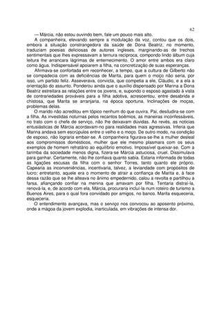 62
     — Márcia, não estou ouvindo bem, fale um pouco mais alto.
     A companheira, elevando sempre a modulação da voz, contou que os dois,
embora a situação constrangedora da saúde de Dona Beatriz, no momento,
traduziam poesias deliciosas de autores ingleses, marginando-as de trechos
sentimentais que lhes expressavam a ternura recíproca, compondo lindo álbum cuja
leitura lhe arrancara lágrimas de enternecimento. O amor entre ambos era claro
como água. Indispensável apoiarem a filha, na concretização de suas esperanças.
     Afirmava-se confortada em reconhecer, a tempo, que a cultura de Gilberto não
se compadecia com as deficiências de Marita, para quem o moço não seria, por
isso, um partido feliz. Asseverava, convicta, que competia a ele, Cláudio, e a ela a
orientação do assunto. Ponderou ainda que o auxílio dispensado por Marina a Dona
Beatriz estreitara as relações entre os jovens, e, supondo o esposo agastado à vista
de contrariedades prováveis para a filha adotiva, acrescentou, entre desabrida e
chistosa, que Marita se arranjaria, na época oportuna. Inclinações de moças,
problemas delas.
     O marido não acreditou em tópico nenhum do que ouvira. Pai, desiludira-se com
a filha. As investidas noturnas pelos recantos boêmios, as maneiras inconfessáveis,
no trato com o chefe de serviço, não lhe deixavam dúvidas. Ao revés, as noticias
entusiásticas de Márcia acordavam-no para realidades mais agressivas. Inferia que
Marina andava sem escrúpulos entre o velho e o moço. De outro modo, na condição
de esposo, não lograria embair-se. A companheira figurava-se-lhe a mulher desleal
aos compromissos domésticos, mulher que ele mesmo plasmara com os seus
exemplos de homem refratário ao equilíbrio emotivo. Impossível queixar-se. Com a
tarimba da sociedade menos digna, fizera-se Márcia astuciosa, cruel. Dissimulava
para ganhar. Certamente, não lhe confiava quanto sabia. Estaria informada de todas
as ligações escusas da filha com o senhor Torres, tanto quanto ele próprio.
Capearia as inconveniências, incentivaria, talvez, a leviandade com propósitos de
lucro; entretanto, aquele era o momento de atrair a confiança de Marita e, à face
dessa razão que se lhe alteava no ânimo empedernido, calou a revolta e partilhou a
farsa, afiançando confiar na menina que amavam por filha. Tentaria distraí-la,
renová-la, e, de acordo com ela, Márcia, procuraria incluí-la num roteiro de turismo a
Buenos Aires, para o qual fora convidado por amigos, no banco. Marita esqueceria,
esqueceria.
     O entendimento avançava, mas o serviço nos convocou ao aposento próximo,
onde a mágoa da jovem explodia, inarticulada, em vibrações de intensa dor.
 