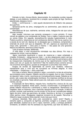 63
                                  Capítulo 10
     Estirada no leito, chorava Marita, desconsolada. As revelações ouvidas naquele
diálogo, a curta distância, revolviam-lhe o coração, quais pinças de fogo. Sentia-se
abandonada, desejava morrer.
     Então — confirmava-se —, todo aquele devotamento de Gilberto não passava
da superfície.
     Apropriara-se-lhe da alma, empolgara-lhe os sentimentos, para deixá-la sem
comiseração.
     Recordava-se de que, realmente, semanas antes, indagara-lhe ele que outros
idiomas conhecia.
     Algo vexada, informara que somente conseguira o curso primário. O moço
retirara da algibeira uma composição de Shelley. Lera o inglês e traduzira para ela
os vemos lindos. Em seguida, aconselhara-lhe estudos suplementares à noite.
Poderia auxiliá-la, relacionava-se com professores distintos. Ela rira-se, queria o lar,
a escola do lar com ele. Apenas ali, na decepção que a molestava, compreendia a
extensão do arrufo com que se despedira. Ah! sim, aspirava ao casamento com
moça culta. Ignorante! — dizia para si mesma — não passo de uma ignorante.
Marina era diferente, dominava outras línguas.
     Tudo já estava tramado, deliberado.
      À vista disso, a irmã recusava-lhe intimidade nos dias últimos. Por mais a
rodeasse de mimos, mais se afastava.
      Agora reconhecia igualmente a causa de mostrar-se o rapaz enfastiado e
irritadiço. Entretanto — perguntava-se, triste —, se ele a desprezava, assim, por que
lhe abusara da confiança? Por que o arrebatamento com que lhe acorrentara a alma
às inesquecíveis impressões da menina que se faz repentinamente mulher? Não
selara com ela um ajuste de matrimônio? Não lhe testemunhava extrema ternura
nos encontros domingueiros, quando se entregavam a comunhão mais íntima?
     Incapaz de duvidar da legitimidade do carinho que recebera, voltava-se
mentalmente para a irmã que lhe surrupiava as mínimas alegrias. A nova
infelicidade — conjeturava — seria culpa dela.
     Com toda a certeza, Marina cobiçara o rapaz, a envolvê-lo na teia de artimanhas
que entretecia como ninguém. Gilberto caíra-lhe no engodo. Ave no visco. Contudo,
ao descobrir toda a trama, reconhecia-se irremediavelmente lesada. Debatia-se em
pranto, sob o peso das considerações familiares. Era imperioso certificar-se de que
era enjeitada e ignorante. Nada sobraria para ela, tudo para a outra. Marina possuía
méritos, ela não.
     A exposição de Dona Márcia, naquela hora, insuflara-lhe a tortura do réu que
ouve sentença inapelável. Ainda assim, chorava, inconformada. A contingência de
perder Gilberto induzia-lhe o sentimento a matar ou desaparecer. Rememorou as
tragédias, lidas na imprensa, mas o fratricídio repugnava-lhe ao coração. A idéia do
suicídio, contudo, qual semente a se lhe ocultar no imo do ser, evocada pelo esboço
ligeiro da alma, como que germinara, de súbito. Acariciou-a, de leve, e a sugestão
infeliz ganhou corpo. Divagações negativas tomaram-na de assalto. Renunciar a
Gilberto e largar os planos feitos doeriam muito mais que morrer
— pensava, desolada. Mas seria justo acovardar-se, assim tanto? Repeliu o
estranho apelo e, conquanto as lágrimas, prometeu coragem a si própria. Lutaria
pela felicidade. Explicar-se-ia com o rapaz, baniriam, juntos, a ameaça pendente.
Entretanto, se Gilberto não lhe aceitasse os argumentos, que fazer do destino, se,
 