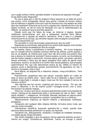 64
com o golpe sofrido à frente, percebia também o fantasma da esquisita inclinação
do pai adotivo pela retaguarda?
     Por que a peça que a vida lhe pregava? Devia esquivar-se ao afeto do jovem
que amava, numa consagração natural, para ganhar a paixão do homem maduro
que se habituara a respeitar como pai e que lhe acenava com uma espécie de união
para ela inaceitável? Estarrecia-se ao ouvi-lo naquela hora. Identificava-lhe o tom de
alegria triunfante, ao dar-se conta da felicidade com que se desembaraçaria de
Gilberto, no campo em que se prometia apresá-la.
     Cláudio como que lhe falava de longe, ao dirigir-se à esposa. Aquelas
referências louvaminheiras com que a obsequiava, perante Dona Márcia,
confirmavam-lhe a decisão de dobrá-la, demovê-la. Entre o asco e a piedade,
rememorava-lhe as carícias, que somente naquela noite conseguira compreender.
     Como desvencilhar-se?
     Flor sacudida no vento da provação, perguntava por quê, por quê?...
     Sopesando as ocorrências, pela primeira vez sentia medo daquele ninho familiar
a que se reconhecia encadeada por filha do coração.
     De repente, elevou o pensamento à memória materna... Ah! nunca imaginara
que um coração feminino pudesse encontrar dilemas tão aflitivos, quanto aqueles a
que se via largada, de instante para outro! Que não teria sofrido sua própria mãe,
que a deixara no instante do alvorecer? Nunca soubera, ao certo, as circunstâncias
que lhe haviam rodeado o nascimento. Concluía agora, porém, que talvez a genitora
tivesse conhecido o cálice que ela agora amargava! Que noites de agonia moral
atravessara, sozinha, ao acariciá-la no ventre! Que injúrias padecera, que privações
experimentara? Ela, que tudo desconhecia acerca do pai, refletia no martírio da
genitora, jovem e abandonada, quando, provavelmente, lhe aguardava, em vão, o
carinho e a proteção, noite a noite.
     Dona Márcia, ao biografar-lhe a mãezinha, dissera «moça brincalhona». Teria
sido mesmo?
     Possivelmente, gargalharia para não soluçar, ansiando abafar em ruídos de
festa os gritos da própria alma... Quem sabe ter-se-ia dedicado a algum homem
proibido, empenhado o coração a algum moço que lhe fora roubado à ternura de
menina e mulher?
     Nas lágrimas que lhe corriam, suspirava pôr fazer-se criança... Por que não
vivera a mãezinha, a fim de lutarem juntas? Consagrar-se-iam uma à outra.
Permutariam as próprias mágoas...
     Muita vez, na loja a que servia, escutava apontamentos sobre comunicações de
mortos, inteirava-se de experiências sobre a continuação da vida no Além... Seria
aquilo verdade? — indagava-se. Se Aracélia, libertada, estivesse em alguma parte,
indiscutivelmente lhe acompanharia o calvário, compartilhar-lhe-ia o infortunio...
     Mecanicamente, implorava ao Espírito materno a abençoasse, fortificasse,
protegesse...
     Conquanto sem qualquer idéia religiosa definida, formulava prece muda, que
valia por funda invocação...
     Intentávamos consolá-la, buscando asserenar-lhe a mente, quando duas
senhoras desencarnadas penetraram no quarto, de improviso.
     Saudaram-nos, afetuosamente, revelando a condição de entidades familiares,
vinculadas àquele refúgio doméstico.
     Das recém-chegadas, a que nos pareceu menos experiente adiantou-se para a
menina em oração. Controlava-se, dificilmente. Tremia, ao enxugar o pranto
 