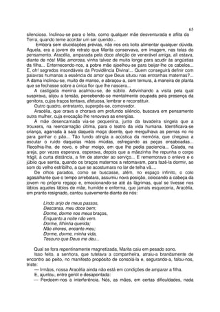 65
silencioso. Inclinou-se para o leito, como qualquer mãe desventurada e aflita da
Terra, quando teme acordar um ser querido...
      Embora sem elucidações prévias, não nos era licito alimentar qualquer dúvida.
Aquela, era a jovem do retrato que Marita conservava, em imagem, nas telas do
pensamento. Aracélia, amparada pela doce afeição de venerável amiga, ali estava,
diante de nós! Mãe amorosa, vinha talvez de muito longe para acudir às angústias
da filha... Enternecendo-nos, a pobre mãe ajoelhou-se para beijar-lhe os cabelos...
E, oh! segredos insondáveis da Providência Divina!... Quem conseguirá definir com
palavras humanas a essência do amor que Deus situou nas entranhas maternas?...
A dama inclinou-se, muito de manso, e abraçou-a, com ternura, à maneira de planta
que se fechasse sobre a única flor que lhe nascera...
     A castigada menina acalmou-se, de súbito. Adivinhando a visita pela qual
suspirava, alijou a tensão, percebendo-se mentalmente ocupada pela presença da
genitora, cujos traços tentava, afetuosa, lembrar e reconstituir.
     Outro quadro, entretanto, superpôs-se, comovedor.
     Aracélia, que orava e chorava em profundo silêncio, buscava em pensamento
outra mulher, cuja evocação lhe renovava as energias.
     A mãe desencarnada via-se pequenina, junto da lavadeira singela que a
trouxera, na reencarnação última, para o teatro da vida humana. Identificava-se
criança, agarrada à saia daquela moça doente, que mergulhava as pernas no rio
para ganhar o pão... Tão fundo atingia a acústica da memória, que chegava a
escutar o ruído daquelas mãos miúdas, esfregando as peças ensaboadas...
Recolhia-lhe, de novo, o olhar meigo, em que lhe pedia paciencia... Calada, na
areja, por vezes esperava, esperava, depois que a mãezinha lhe repunha o corpo
frágil, à curta distância, a fim de atender ao serviço... E rememorava o enlevo e o
júbilo que sentia, quando os braços maternos a retomavam, para fazê-la dormir, ao
som do velho estribilho, a que se acostumara no lar de telha vã....
     De olhos parados, como se buscasse, além, no espaço infinito, o colo
agasalhante que o tempo arrebatara, assumiu nova posição, colocando a cabeça da
jovem no próprio regaço e, emocionando-se até às lágrimas, qual se tivesse nos
lábios aqueles lábios de mãe, humilde e enferma, que jamais esqueceria, Aracélia,
em pranto resignado, cantou suavemente diante de nós:

        Lindo anjo de meus passos,
        Descansa, meu doce bem;
        Dorme, dorme nos meus braços,
        Enquanto a noite não vem.
        Dorme, filhinha querida;
        Não chores, encanto meu;
        Dorme, dorme, minha vida,
        Tesouro que Deus me deu...

     Qual se fora repentinamente magnetizada, Marita caiu em pesado sono.
     Isso feito, a senhora, que tutelava a companheira, atraiu-a brandamente de
encontro ao peito, no manifesto propósito de consolá-la e, segurando-a, falou-nos,
triste:
     — Irmãos, nossa Aracélia ainda não está em condições de amparar a filha.
     E, ajuntou, entre gentil e desapontada:
     — Perdoem-nos a interferência. Nós, as mães, em certas dificuldades, nada
 