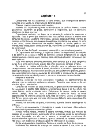 68
                                 Capítulo 11
     Colaborando nós na assistência a Dona Beatriz, que enlanguescia sempre,
tornamos a ver Marita, no encerramento da tarefa diária.
     Chegara novembro com chuvas torrenciais.
     Naquele dia, depois de algumas horas marcadas de canícula intensa, nuvens
gigantescas ocultaram os picos, abreviando o crepúsculo, que se adensava,
abastecido de água e névoa.
     Copacabana molhada, nas horas de movimentação culminante, acentuara a
algazarra. Todo o povo que transitava nas ruas parecia disputar a melhor num
concurso de pressa. Maratona improvisada. Veículos despejavam filas enormes de
pessoas, evidentemente sequiosas de tranqüilidade doméstica, que vinham do norte
e do centro, carros fonfonavam no espelho irrigado do asfalto, pedindo vez.
Transeuntes encapuzados acotovelavam-se, esperando as conduções que vinham
do extremo sul.
     A filha adotiva de Cláudio alcançou o vasto edifício, arrostando o aguaceiro.
     De Copacabana ao Flamengo, o trajeto de ônibus, tão logo iniciado, fora rápido,
e do coletivo até a casa o trecho de caminho constara simplesmente de alguns
passos; contudo, mesmo assim, despiu a capa, diante do elevador, como quem dei-
xava a piscina.
     Tudo frio e sombra, em torno; entretanto, mais dolorida que a tarde caliginosa,
surgia-lhe a alma atormentada, através dos olhos pisados de cansaço e vigília.
     De subida, a vizinha solicitou-lhe a atenção para os adornos leves que
carregava numa cesta de arame. A jovem, chamada a si, examinou ligeiramente os
papéis pintados para festiva noite de aniversário, em apartamento próximo, pronun-
ciou automaticamente breves palavras de admiração e ensimesmou-se, abafada,
para somente aliviar-se, de algum modo, ao reconhecer-se no recanto familiar.
     Ninguém a esperava.
     Sozinha, estirou-se no leito, procurando recapitular os acontecimentos da
véspera, mas o estômago reclamava alimento. Recordou que varara o dia em
absoluto jejum. Levantou-se.
     Consultou os recursos da copa; entretanto, os pratos que haviam sobejado não
lhe acordaram o apetite. Não obstante a temperatura baixa a se lhe refletir nas
mãos álgidas, sentia excitação, calor. Fatigara-se de pensar, trazia os nervos
tensos. Desejou mate frio. Abriu a geladeira e serviu-se. Parou os olhos
pestanejantes no telefone a distância curta. Não se conteve. Discou. Da residência
dos Torres, porém, uma voz imprecisa informou que Gilberto saíra, não estava. Ela
esmoreceu ainda mais ...
     Arrastou-se, tornando ao quarto, e descerrou a janela. Queria desafogar-se no
ar fresco.
     Debruçou-se no parapeito, contemplando a cidade, lá em baixo - Sob a chuva,
os automóveis figuravam-se animais fugitivos.
     A moça refletia, refletia... Mirando o casario iluminado, deduziu que milhares de
pessoas aí se aglomeravam, suportando talvez problemas piores ou semelhantes
aos dela, inquirindo, em vão, de si mesma, o porquê de encontrar-se tão
entranhadamente agrilhoada a Gilberto, quando centenas de rapazes respiravam,
não longe, com excelentes predicados para lhe interessarem o coração.
     Sentia-se desalentada, insatisfeita. Aspirava a entreter-se, fugir de si mesma.
     Inutilmente fez menção de envergar um casaco e descer à rua, a fim de se
 