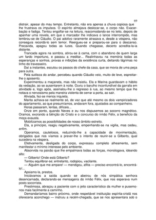 69
distrair, apesar do mau tempo. Entretanto, não era apenas a chuva copiosa que
lhe frustrava os impulsos. O espírito almejava deslocar-se, o corpo não. Exacer-
bação e fadiga. Tentou engolfar-se na leitura, reacomodando-se no leito, depois de
apanhar uma novela, em que o marcador lhe indicava o lance interrompido, mas
lembrou-se de Cláudio. O pai adotivo raramente atrasava e, desde a véspera, não
conseguia recordá-lo sem temor. Reergueu-se e preparou-se para o descanso.
Precavida, apagou todas as luzes. Quando chegasse, decerto acredita-la-ia
distante.
     Trancada agora na sombra, atirou-se à cama, com o abandono de quem larga
um fardo importuno, e passou a meditar... Realinhavou na memória todas as
esperanças e sonhos, provas e inibições da existência curta, deitando lágrimas no
linho do travesseiro.
     Daí a instantes, escutou os passos do chefe da casa, que se movia de uma peça
para outra.
     Pela sutileza do andar, percebeu quando Cláudio veio, muito de leve, espreitar-
lhe o aposento.
     Experimentou a maçaneta, mas não insistiu. Ela e Marina guardavam o hábito
da vedação, ao se ausentarem à noite. Ouviu o barulho inconfundível da garrafa em
atividade e, logo após, assinalou-lhe o regresso à rua, ao mesmo tempo que lhe
notava o nervosismo pela maneira violenta de cerrar a porta, ao sair.
     Aliviada, fez-se menos inquieta.
     Marita achava-se realmente só, de vez que até mesmo os dois vampirizadores
do apartamento, ao que presumíamos, andavam fora, ajustados ao companheiro.
     Horas passaram, lentas, difíceis...
     Onze em ponto, quando Neves e eu nos dispusemos ao socorro magnético.
Oramos, exorando a bênção do Cristo e o concurso do irmão Félix, a beneficio da
moça exausta.
     Mobilizamos as possibilidades de nosso âmbito estreito.
     Ela, a princípio, reagiu negativamente, empenhando-se na vigilia, mas cedeu,
enfim.
     Operamos, cautelosos, reduzindo-lhe a capacidade de movimentação,
obrigados que nos víamos a prever-lhe o intento de reunir-se a Gilberto, qual
sucedera na véspera.
     Efetivamente, desligada do corpo, expressou completo alheamento, sem
manifestar o mínimo interesse pelo ambiente.
     Absorvida na paixão que lhe empalmava todas as forças, monologava, ideando
alto:
     — Gilberto! Onde está Gilberto?
     Tentou equilibrar-se; entretanto, rodopiou, vacilante.
     — Alguém que me ampare! — mendigou, aflita — preciso encontrá-lo, encontrá-
lo!...
     Apoiamo-la, prestos.
     Iniciávamos a saída quando se abeirou de nós simpática senhora
desencarnada, declarando-se mensageira do irmão Félix, que nos esperava num
posto socorrista.
     Prestimosa, abraçou a paciente com o jeito característico da mulher e pusemo-
nos mais facilmente a caminho.
     Demandaríamos bairro próximo, onde respeitável instituição espírita-cristã nos
ofereceria aconchego — instruiu a recém-chegada, que se nos apresentara sob o
 