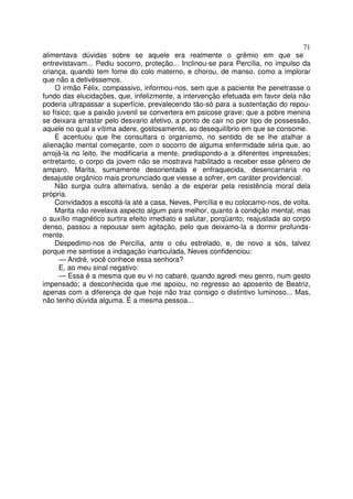 71
alimentava dúvidas sobre se aquele era realmente o grêmio em que se
entrevistavam... Pediu socorro, proteção... Inclinou-se para Percília, no impulso da
criança, quando tem fome do colo materno, e chorou, de manso, como a implorar
que não a detivéssemos.
    O irmão Félix, compassivo, informou-nos, sem que a paciente lhe penetrasse o
fundo das elucidações, que, infelizmente, a intervenção efetuada em favor dela não
poderia ultrapassar a superfície, prevalecendo tão-só para a sustentação do repou-
so físico; que a paixão juvenil se convertera em psicose grave; que a pobre menina
se deixara arrastar pelo desvario afetivo, a ponto de cair no pior tipo de possessão,
aquele no qual a vítima adere, gostosamente, ao desequilíbrio em que se consome.
    E acentuou que lhe consultara o organismo, no sentido de se lhe atalhar a
alienação mental começante, com o socorro de alguma enfermidade séria que, ao
arrojá-la no leito, lhe modificaria a mente, predispondo-a a diferentes impressões;
entretanto, o corpo da jovem não se mostrava habilitado a receber esse gênero de
amparo. Marita, sumamente desorientada e enfraquecida, desencarnaria no
desajuste orgânico mais pronunciado que viesse a sofrer, em caráter providencial.
    Não surgia outra alternativa, senão a de esperar pela resistência moral dela
própria.
    Convidados a escoltá-la até a casa, Neves, Percília e eu colocamo-nos, de volta.
    Marita não revelava aspecto algum para melhor, quanto à condição mental, mas
o auxílio magnético surtira efeito imediato e salutar, porqüanto, reajustada ao corpo
denso, passou a repousar sem agitação, pelo que deixamo-la a dormir profunda-
mente.
    Despedimo-nos de Percília, ante o céu estrelado, e, de novo a sós, talvez
porque me sentisse a indagação inarticulada, Neves confidenciou:
      — André, você conhece essa senhora?
      E, ao meu sinal negativo:
      — Essa é a mesma que eu vi no cabaré, quando agredi meu genro, num gesto
impensado; a desconhecida que me apoiou, no regresso ao aposento de Beatriz,
apenas com a diferença de que hoje não traz consigo o distintivo luminoso... Mas,
não tenho dúvida alguma. É a mesma pessoa...
 