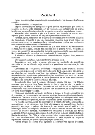 72
                                   Capítulo 12
     Neves e eu permutávamos conjeturas, quando alguém nos abraçou, de afetuosa
maneira.
     Era o irmão Félix, a despedir-se.
     Espírito admirável pela abnegação e pela ciência, reverenciado por todos os
seareiros do bem, onde passasse, em se referindo aos protagonistas do drama
familiar que se nos oferecia à atenção, apresentava os olhos marejados de pranto.
     Via-se-lhe, não somente a piedade fraterna, mas também o imenso amor
àquelas quatro almas, reunidas ali, naquele aprazível recanto do Rio.
     Parados, agora, respirando as aragens que encrespavam docemente as águas
da Guanabara, enquanto o céu da madrugada imprimia mais amplo realce às
estrelas, enternecia-nos reconhecer-lhe o paternal carinho, qual se fora um homem
comum descansando conosco, à frente do mar.
     Tão grande e tão puro o devotamento de que dava mostras, ao descerrar-nos
os tesouros do coração, através das palavras, que o próprio Neves, irrequieto às
vezes, ao escutar-lhe as apreciações, cumpria espontaneamente o que prometera.
Nenhuma observação impulsiva, nenhuma interjeição impensada.
     A atitude do instrutor, ao deter-se nas lutas escabrosas do plano físico, educava
cativando.
     Elevação em cada frase, luz do sentimento em cada idéia.
     Conquistava, sem pedir, o nosso interesse na prestação de assistência
voluntária ao lar de Cláudio, cuja estabilidade periclitava, na conceituação dele
mesmo.
    Compadecia-se — elucidava, prestimoso — daquelas quatro criaturas, atiradas
ao oceano da experiência terrestre, sem a bússola da fé. A princípio, esforçara-se
por abrir-lhes um caminho espiritual, mas debalde. Afundavam-se em profunda
névoa de ilusão, hipnotizados pelas gratificações transitórias dos sentidos carnais,
ao jeito de passarinhos agarrados à casca apodrecida de um fruto, sem a mínima
disposição de consultar a saborosa riqueza da polpa.
     Descobrindo algo mais à própria intimidade, relatou-nos que vira Cláudio
renascer, que acompanhara Dona Márcia no berço, que seguira, de perto, a
reencarnação de Marina e Marita, deixando ver nas reticências as lágrimas que
semelhantes realizações lhe haviam custado, sem alardear virtude ou superioridade,
em torno dos empeços vencidos.
     Hipotecara dedicação, amizade, confiança e tempo, a fim de entrosá-los em
alguma obra de benemerência, de maneira a cultivar-lhes a espiritualidade latente;
no entanto, Cláudio e Márcia, de novo no estágio físico, sob o esquecimento inevi-
tável e providencial do pretérito, haviam recapitulado certas experiências infelizes.
     No mundo espiritual, antes de recomeçarem o trabalho terrestre, analisando as
necessidades e os remorsos que lhes atenazavam as consciências, haviam
prometido empregar o prêmio da internação no veículo carnal, edificando a
sublimação íntima e corrigindo excessos de outras épocas, através do suor no
serviço ao próximo; contudo, imperfeitamente chegados à juventude das forças
corpóreas, tinham abraçado paixões que lhes frustravam todas as possibilidades de
libertação próxima. Ele, Félix, e outros companheiros empenhavam-se em auxiliá-
los, mas infrutiferamente. Os quatro resistiam a toda espécie de sugestão
reparadora; repeliam, de pronto, qualquer projeto construtivo.
     Nobres amigos de outras eras, aplicados a estender-lhes apoios preciosos,
 