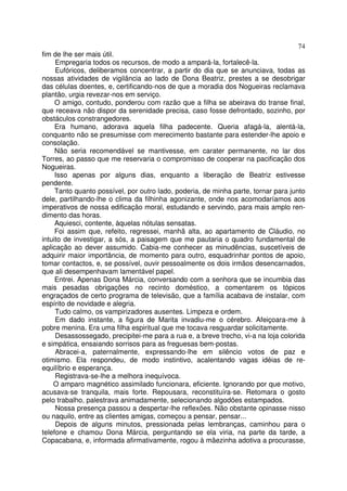 74
fim de lhe ser mais útil.
     Empregaria todos os recursos, de modo a ampará-la, fortalecê-la.
     Eufóricos, deliberamos concentrar, a partir do dia que se anunciava, todas as
nossas atividades de vigilância ao lado de Dona Beatriz, prestes a se desobrigar
das células doentes, e, certificando-nos de que a moradia dos Nogueiras reclamava
plantão, urgia revezar-nos em serviço.
     O amigo, contudo, ponderou com razão que a filha se abeirava do transe final,
que receava não dispor da serenidade precisa, caso fosse defrontado, sozinho, por
obstáculos constrangedores.
     Era humano, adorava aquela filha padecente. Queria afagá-la, alentá-la,
conquanto não se presumisse com merecimento bastante para estender-lhe apoio e
consolação.
     Não seria recomendável se mantivesse, em carater permanente, no lar dos
Torres, ao passo que me reservaria o compromisso de cooperar na pacificação dos
Nogueiras.
     Isso apenas por alguns dias, enquanto a liberação de Beatriz estivesse
pendente.
     Tanto quanto possível, por outro lado, poderia, de minha parte, tornar para junto
dele, partilhando-lhe o clima da filhinha agonizante, onde nos acomodaríamos aos
imperativos de nossa edificação moral, estudando e servindo, para mais amplo ren-
dimento das horas.
     Aquiesci, contente, àquelas nótulas sensatas.
     Foi assim que, refeito, regressei, manhã alta, ao apartamento de Cláudio, no
intuito de investigar, a sós, a paisagem que me pautaria o quadro fundamental de
aplicação ao dever assumido. Cabia-me conhecer as minudências, suscetíveis de
adquirir maior importância, de momento para outro, esquadrinhar pontos de apoio,
tomar contactos, e, se possível, ouvir pessoalmente os dois irmãos desencarnados,
que ali desempenhavam lamentável papel.
     Entrei. Apenas Dona Márcia, conversando com a senhora que se incumbia das
mais pesadas obrigações no recinto doméstico, a comentarem os tópicos
engraçados de certo programa de televisão, que a família acabava de instalar, com
espírito de novidade e alegria.
     Tudo calmo, os vampirizadores ausentes. Limpeza e ordem.
     Em dado instante, a figura de Marita invadiu-me o cérebro. Afeiçoara-me à
pobre menina. Era uma filha espiritual que me tocava resguardar solicitamente.
     Desassossegado, precipitei-me para a rua e, a breve trecho, vi-a na loja colorida
e simpática, ensaiando sorrisos para as freguesas bem-postas.
     Abracei-a, paternalmente, expressando-lhe em silêncio votos de paz e
otimismo. Ela respondeu, de modo instintivo, acalentando vagas idéias de re-
equilíbrio e esperança.
     Registrava-se-lhe a melhora inequívoca.
    O amparo magnético assimilado funcionara, eficiente. Ignorando por que motivo,
acusava-se tranquila, mais forte. Repousara, reconstituíra-se. Retomara o gosto
pelo trabalho, palestrava animadamente, selecionando algodões estampados.
     Nossa presença passou a despertar-lhe reflexões. Não obstante opinasse nisso
ou naquilo, entre as clientes amigas, começou a pensar, pensar...
     Depois de alguns minutos, pressionada pelas lembranças, caminhou para o
telefone e chamou Dona Márcia, perguntando se ela viria, na parte da tarde, a
Copacabana, e, informada afirmativamente, rogou à mãezinha adotiva a procurasse,
 
