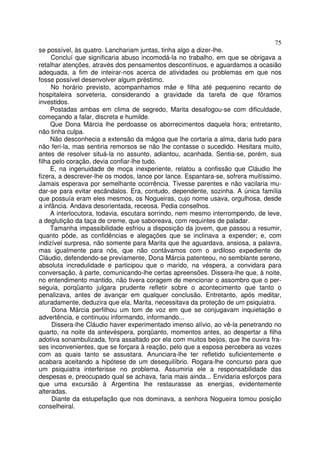 75
se possível, às quatro. Lanchariam juntas, tinha algo a dizer-lhe.
     Concluí que significaria abuso incomodá-la no trabalho, em que se obrigava a
retalhar atenções, através dos pensamentos descontínuos, e aguardamos a ocasião
adequada, a fim de inteirar-nos acerca de atividades ou problemas em que nos
fosse possível desenvolver algum préstimo.
     No horário previsto, acompanhamos mãe e filha até pequenino recanto de
hospitaleira sorveteria, considerando a gravidade da tarefa de que fôramos
investidos.
     Postadas ambas em clima de segredo, Marita desafogou-se com dificuldade,
começando a falar, discreta e humilde.
     Que Dona Márcia lhe perdoasse os aborrecimentos daquela hora; entretanto,
não tinha culpa.
     Não desconhecia a extensão da mágoa que lhe cortaria a alma, daria tudo para
não feri-la, mas sentiria remorsos se não lhe contasse o sucedido. Hesitara muito,
antes de resolver situá-la no assunto, adiantou, acanhada. Sentia-se, porém, sua
filha pelo coração, devia confiar-lhe tudo.
     E, na ingenuidade de moça inexperiente, relatou a confissão que Cláudio lhe
fizera, a descrever-lhe os modos, lance por lance. Espantara-se, sofrera muitíssimo.
Jamais esperava por semelhante ocorrência. Tivesse parentes e não vacilaria mu-
dar-se para evitar escândalos. Era, contudo, dependente, sozinha. A única família
que possuía eram eles mesmos, os Nogueiras, cujo nome usava, orgulhosa, desde
a infância. Andava desorientada, receosa. Pedia conselhos.
     A interlocutora, todavia, escutara sorrindo, nem mesmo interrompendo, de leve,
a deglutição da taça de creme, que saboreava, com requintes de paladar.
     Tamanha impassibilidade esfriou a disposição da jovem, que passou a resumir,
quanto pôde, as confidências e alegações que se inclinava a expender; e, com
indizível surpresa, não somente para Marita que lhe aguardava, ansiosa, a palavra,
mas igualmente para nós, que não contávamos com o ardiloso expediente de
Cláudio, defendendo-se previamente, Dona Márcia patenteou, no semblante sereno,
absoluta incredulidade e participou que o marido, na véspera, a convidara para
conversação, à parte, comunicando-lhe certas apreensões. Dissera-lhe que, à noite,
no entendimento mantido, não tivera coragem de mencionar o assombro que o per-
seguia, porqüanto julgara prudente refletir sobre o acontecimento que tanto o
penalizava, antes de avançar em qualquer conclusão. Entretanto, após meditar,
aturadamente, deduzira que ela, Marita, necessitava da proteção de um psiquiatra.
     Dona Márcia perfilhou um tom de voz em que se conjugavam inquietação e
advertência, e continuou informando, informando...
     Dissera-lhe Cláudio haver experimentado imenso alívio, ao vê-la penetrando no
quarto, na noite da antevéspera, porqüanto, momentos antes, ao despertar a filha
adotiva sonambulizada, fora assaltado por ela com muitos beijos, que lhe ouvira fra-
ses inconvenientes, que se forçara à reação, pelo que a esposa percebera as vozes
com as quais tanto se assustara. Anunciara-lhe ter refletido suficientemente e
acabara aceitando a hipótese de um desequilíbrio. Rogara-lhe concurso para que
um psiquiatra interferisse no problema. Assumiria ele a responsabilidade das
despesas e, preocupado qual se achava, faria mais ainda... Envidaria esforços para
que uma excursão à Argentina lhe restaurasse as energias, evidentemente
alteradas.
     Diante da estupefação que nos dominava, a senhora Nogueira tomou posição
conselheiral.
 
