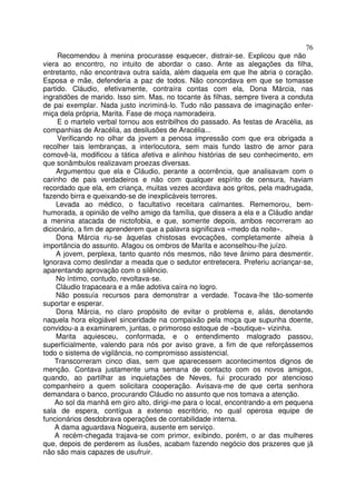 76
     Recomendou à menina procurasse esquecer, distrair-se. Explicou que não
viera ao encontro, no intuito de abordar o caso. Ante as alegações da filha,
entretanto, não encontrava outra saída, além daquela em que lhe abria o coração.
Esposa e mãe, defenderia a paz de todos. Não concordava em que se tomasse
partido. Cláudio, efetivamente, contraíra contas com ela, Dona Márcia, nas
ingratidões de marido. Isso sim. Mas, no tocante às filhas, sempre tivera a conduta
de pai exemplar. Nada justo incriminá-lo. Tudo não passava de imaginação enfer-
miça dela própria, Marita. Fase de moça namoradeira.
     E o martelo verbal tornou aos estribilhos do passado. As festas de Aracélia, as
companhias de Aracélia, as desilusões de Aracélia...
     Verificando no olhar da jovem a penosa impressão com que era obrigada a
recolher tais lembranças, a interlocutora, sem mais fundo lastro de amor para
comovê-la, modificou a tática afetiva e alinhou histórias de seu conhecimento, em
que sonâmbulos realizavam proezas diversas.
     Argumentou que ela e Cláudio, perante a ocorrência, que analisavam com o
carinho de pais verdadeiros e não com qualquer espírito de censura, haviam
recordado que ela, em criança, muitas vezes acordava aos gritos, pela madrugada,
fazendo birra e queixando-se de inexplicáveis terrores.
     Levada ao médico, o facultativo receitara calmantes. Rememorou, bem-
humorada, a opinião de velho amigo da família, que dissera a ela e a Cláudio andar
a menina atacada de nictofobia, e que, somente depois, ambos recorreram ao
dicionário, a fim de aprenderem que a palavra significava «medo da noite».
     Dona Márcia riu-se àquelas chistosas evocações, completamente alheia à
importância do assunto. Afagou os ombros de Marita e aconselhou-lhe juízo.
     A jovem, perplexa, tanto quanto nós mesmos, não teve ânimo para desmentir.
Ignorava como deslindar a meada que o sedutor entretecera. Preferiu acriançar-se,
aparentando aprovação com o silêncio.
     No íntimo, contudo, revoltava-se.
     Cláudio trapaceara e a mãe adotiva caíra no logro.
     Não possuía recursos para demonstrar a verdade. Tocava-lhe tão-somente
suportar e esperar.
     Dona Márcia, no claro propósito de evitar o problema e, aliás, denotando
naquela hora elogiável sinceridade na compaixão pela moça que supunha doente,
convidou-a a examinarem, juntas, o primoroso estoque de «boutique» vizinha.
     Marita aquiesceu, conformada, e o entendimento malogrado passou,
superficialmente, valendo para nós por aviso grave, a fim de que reforçássemos
todo o sistema de vigilância, no compromisso assistencial.
    Transcorreram cinco dias, sem que aparecessem acontecimentos dignos de
menção. Contava justamente uma semana de contacto com os novos amigos,
quando, ao partilhar as inquietações de Neves, fui procurado por atencioso
companheiro a quem solicitara cooperação. Avisava-me de que certa senhora
demandara o banco, procurando Cláudio no assunto que nos tomava a atenção.
    Ao sol da manhã em giro alto, dirigi-me para o local, encontrando-a em pequena
sala de espera, contígua a extenso escritório, no qual operosa equipe de
funcionários desdobrava operações de contabilidade interna.
    A dama aguardava Nogueira, ausente em serviço.
    A recém-chegada trajava-se com primor, exibindo, porém, o ar das mulheres
que, depois de perderem as ilusões, acabam fazendo negócio dos prazeres que já
não são mais capazes de usufruir.
 