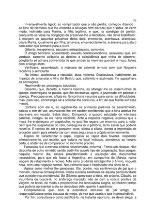 79
     Invariavelmente ligado ao vampirizador que o não perdia, começou dizendo
ao filho de Nemésio que lhe entendia a situação com clareza; que o sabia, de certo
modo, inclinado para Marina, a filha legítima, e que, na condição de genitor,
conquanto se visse na obrigação de preservar-lhe a felicidade, não devia bisbilhotar,
à margem de assuntos privativos deles dois; entretanto, acentuava, dramático,
criara Marita, igualmente por filha; amava-a, enternecidamente, e anelava para ela o
bem-estar que sonhava para a outra.
     Gilberto, inexperiente, escutava embasbacado, comovido.
     O antigo bancário, aparentando elevada condescendência, asseverou que, em
verdade, somente atribuiria ao destino a coincidência que vinha de observar,
porqüanto se achava convencido de que ambas as meninas queriam o moço, talvez
com análogo afeto.
     Verificava, assombrado, a máscara de paternal ternura com que Nogueira
recobrira o semblante.
     No íntimo, acalentava a repulsão, dura, violenta. Dissimulava, habilmente, os
ímpetos de amarrotar o filho de Beatriz que, satisfeito e acalmado, lhe agasalhava
as afirmações.
     Reprimindo-se, prosseguiu astucioso.
     Salientou que, decerto, a menina bisonha, ao albergar-lhe os testemunhos de
apreço, escorregara na paixão, que lhe devastava, agora, a juventude em psicose e
doença. Preocupava-se, afligia-se. Encontraria recursos para sanar as dificuldades,
mas, para isso, constrangia-se a solicitar-lhe concurso, a fim de que Marita sofresse
menos.
     Contaria com ele e, ao registrar-lhe as primeiras palavras de assentimento,
baixou o tom de voz, anunciando-lhe em caráter confidencial que a filha adotiva lhe
escrevera um recado. Sabia disso. Compondo o quadro estudado de interesse
paternal, indagou se ele havia recebido. Ante a resposta negativa, explicou que a
moça lhe endereçara um papelucho, no qual lhe rogava um encontro para a noite.
Sem que lhe suspeitasse do zelo, conseguira ler o petitório, tanto assim que poderia
repeti-lo. E recitou de cór o pequeno texto, sílaba a sílaba, dando a impressão de
proceder assim para exteriorizar com mais segurança o próprio enternecimento.
    Depois de caracterizar o papel, rogava ao rapaz dois favores: responder
afirmativamente, por escrito, que estaria no local indicado, atendendo ao horário
certo, e abster-se de comparecer no momento preciso.
    Fantasiou que a menina andava desorientada, enferma - Temia um choque. Não
dispunha de outro remédio senão pedir-lhe aquele tipo de cooperação. Isso porque,
naquele mesmo dia, estava providenciando a aquisição dos documentos
necessários, para que ela fosse à Argentina, em companhia de Márcia, numa
viagem de refazimento e recreio. Não seria prudente estragar-lhe o ânimo, naquela
hora, com uma negação formal. Naturalmente que o interlocutor era dono de si.
    Agisse como melhor lhe parecesse. Ele, porém, nos sentimentos de pai que o
moviam, receava conseqüências. Nada custaria satisfazer-se àquela particularidade
que considerava providencial. Se Gilberto aprovasse a idéia, ele próprio, Cláudio, se
incumbiria de buscá-la, no endereço marcado, não só com a noticia positiva da
viagem, no bolso, de modo a proporcionar-lhe renovadora alegria, ao mesmo tempo
que poderia apresentar a ela as desculpas dele, quanto à ausência.
    Compreensível que, com a autoridade afetuosa de pai amigo, se
responsabilizasse pelas escusas do moço, de vez que usaria o tato imprescindível.
     Por fim, consultava-o como justificá-lo, no instante oportuno, se devia alegar a
 