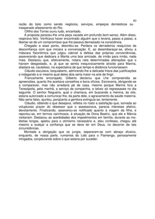 80
razão do bolo como sendo negócios, serviços, empeços domésticos ou
inesperado afastamento do Rio.
     Ofilho dos Torres ouviu tudo, encantado.
     A proposta pareceu-lhe uma peça vazada em profundo bom-senso. Além disso,
respirava feliz. Verificava haver encontrado alguém que o levaria, passo a passo, a
libertar-se de um compromisso que lhe pesava demasiado na consciência.
     Chegado a esse ponto, desinibiu-se. Perdera os derradeiros resquícios da
desconfiança com que iniciara a conversação. E, ao desembaraçar-se, afixou a
máscara fisionômica que julgou cabível à defesa das próprias conveniências,
asseverando que dedicara a Marita uma boa amizade, de irmão para irmão, nada
mais. Destacou que, efetivamente, notara nela determinadas alterações que o
haviam desgostado, e, já que se sentia inequivocamente atraído para Marina,
afastara-se, cauteloso, na expectativa de que tempo e distância funcionassem.
     Cláudio escutava, boquiaberto, admirando-lhe a delicada frieza das justificações
e indagando a si mesmo qual deles dois seria maior na arte de fingir.
     Francamente encorajado, Gilberto declarou que Lhe compreendia as
apreensões, quanto lhe aceitava conselhos e bons ofícios. Escreveria, obrigando-se
a comparecer, mas não arredaria pé de casa, mesmo porque Marina fora a
Teresópolis, pela manhã, a serviço da companhia, e talvez só regressasse no dia
seguinte. O senhor Nogueira, qual o chamava, em buscando a menina, às oito,
estaria autorizado a comunicar-lhe, da parte dele, o agravamento da saúde materna.
Não seria falso, ajuntou, porqüanto a genitora extinguia-se, lentamente.
     Cláudio, obtendo o que desejava, refletia no rosto a satisfação que, somada ao
voluptuoso prazer do obsessor que o assessorava, parecia interesse afetivo,
devotamento. Finalizando, asseverou-se notificado quanto à viagem da filha, e
reportou-se, em termos carinhosos, à situação de Dona Beatriz, que ele e Márcia
visitariam. Destacou as acerbidades dos impedimentos em família, durante as mo-
léstias longas, apelou para o otimismo necessário e, ateu confesso, chegou até
mesmo a exalçar a confiança que se deve ter em Deus, no decorrer de tais
circunstâncias.
     Montada a obrigação que os jungia, separaram-se com abraço efusivo,
enquanto, de nossa parte, rumamos do Lido para o Flamengo, penosamente
intrigados, conjeturando sobre o que estaria por suceder.
 