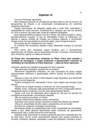 81
                                Capítulo 13
     Tornei ao Flamengo, apreensivo.
     Não conseguira auscultar as minudências do plano obscuro que se formava. Os
pensamentos de Cláudio e do vampirizador entrelaçavam-se em estranhos
propósitos imprecisos.
     Expedi comunicação, em despacho rápido para o irmão Félix, salientando a
necessidade de nosso encontro, recolhendo-lhe a resposta, que não me alentava
(5). Viria à noitinha, não mais cedo, àvista de inadiáveis obrigações.
     Seria desaconselháVel qualquer recurso a Neves, que sabia ocupado e, talvez,
providencialmente ocupado, já que as dificuldades morais se esboçavam em
labirinto e alguma ameaça de irritação nos frustraria objetivos e movimentos.
Amigos outros, de cujos préstimos seria licito dispor, jaziam longe do assunto.
     Era forçoso agir só, trabalhar por mim mesmo.
     O momento não comportava aflições inúteis. Necessário manejar os recursos
em mão.
     Para intervir sem vacilações, julguei prudente ouvir o acompanhante
desencarnado, de Cláudio, que eu desconhecia de todo. A princípio, encontráramos
dois. Entretanto, apenas um deles se mantinha

(5) Diante dos microaparelhos existentes no Plano Fisico para emissão e
recepção de mensagens, a longas distâncias, é desnecessário comentar as
facilidades de intercâmbio no Plano Espiritual. — (Nota do Autor espiritual.)

constante, aquele cuja inteligência aguçada me ferira a atenção.
     Não seria justo investigá-lo, perquirir-lhe os anseios?
     Rememorei experiências anteriores, em que juntamente de outros amigos
desencarnados modificara a apresentação externa, através de profundo esforço
mental.
     Aspirava a fazer-me visível à frente daquele amigo enigmático que claramente
habitava o lar dos Nogueiras.
     Poderia transfigurar-me, adensando a forma, como alguém que enverga roupa
diversa.
     Recolhi-me em ângulo tranqüilo, à frente do mar. Orei, buscando forças.
     Meditei, fundo, compondo cada particularidade de minha configuração exterior,
espessando traços e mudando o tom de minha apresentação habitual.
     Quase uma hora de elaboração difícil esgotou-se, até que me percebi em
condições de empreender a conversação cobiçada.
     Não me autorizava a perder um minuto.
     Avancei, prédio acima, batendo à porta, cerimonioso.
     Aconteceu como previa, porque o parceiro invariável de Cláudio veio atender.
     Olhou-me, desconfiado, de alto a baixo, esquadrinhou-me os intuitos.
     Humilhei-me, vulgarizei a linguagem quanto pude.
     Semelhante atitude era indispensável pela minha necessidade de informações.
Atento a isso, afetei absoluto desinteresse pelos moradores do apartamento,
centralizando nele o núcleo natural de minha atenção.
     Expliquei andar procurando um amigo e perguntei pelo outro camarada que vira,
ali, dias antes. Vira-os, juntos, precisamente naquele local, quando transitava no
corredor; entretanto, passava, apressado, a peso de obrigações. Guardara, porém,
 