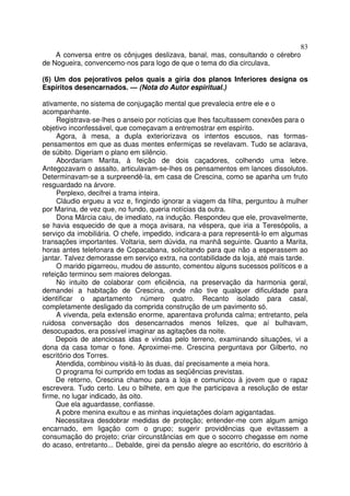 83
    A conversa entre os cônjuges deslizava, banal, mas, consultando o cérebro
de Nogueira, convencemo-nos para logo de que o tema do dia circulava,

(6) Um dos pejorativos pelos quais a gíria dos planos Inferiores designa os
Espíritos desencarnados. — (Nota do Autor espiritual.)

ativamente, no sistema de conjugação mental que prevalecia entre ele e o
acompanhante.
     Registrava-se-lhes o anseio por notícias que lhes facultassem conexões para o
objetivo inconfessável, que começavam a entremostrar em espírito.
     Agora, à mesa, a dupla exteriorizava os intentos escusos, nas formas-
pensamentos em que as duas mentes enfermiças se revelavam. Tudo se aclarava,
de súbito. Digeriam o plano em silêncio.
     Abordariam Marita, à feição de dois caçadores, colhendo uma lebre.
Antegozavam o assalto, articulavam-se-lhes os pensamentos em lances dissolutos.
Determinavam-se a surpreendê-la, em casa de Crescina, como se apanha um fruto
resguardado na árvore.
     Perplexo, decifrei a trama inteira.
     Cláudio ergueu a voz e, fingindo ignorar a viagem da filha, perguntou à mulher
por Marina, de vez que, no fundo, queria notícias da outra.
     Dona Márcia caiu, de imediato, na indução. Respondeu que ele, provavelmente,
se havia esquecido de que a moça avisara, na véspera, que iria a Teresópolis, a
serviço da imobiliária. O chefe, impedido, indicara-a para representá-lo em algumas
transações importantes. Voltaria, sem dúvida, na manhã seguinte. Quanto a Marita,
horas antes telefonara de Copacabana, solicitando para que não a esperassem ao
jantar. Talvez demorasse em serviço extra, na contabilidade da loja, até mais tarde.
     O marido pigarreou, mudou de assunto, comentou alguns sucessos políticos e a
refeição terminou sem maiores delongas.
     No intuito de colaborar com eficiência, na preservação da harmonia geral,
demandei a habitação de Crescina, onde não tive qualquer dificuldade para
identificar o apartamento número quatro. Recanto isolado para casal,
completamente desligado da comprida construção de um pavimento só.
     A vivenda, pela extensão enorme, aparentava profunda calma; entretanto, pela
ruidosa conversação dos desencarnados menos felizes, que aí bulhavam,
desocupados, era possível imaginar as agitações da noite.
     Depois de atenciosas idas e vindas pelo terreno, examinando situações, vi a
dona da casa tomar o fone. Aproximei-me. Crescina perguntava por Gilberto, no
escritório dos Torres.
     Atendida, combinou visitá-lo às duas, daí precisamente a meia hora.
     O programa foi cumprido em todas as seqüências previstas.
     De retorno, Crescina chamou para a loja e comunicou à jovem que o rapaz
escrevera. Tudo certo. Leu o bilhete, em que lhe participava a resolução de estar
firme, no lugar indicado, às oito.
     Que ela aguardasse, confiasse.
     A pobre menina exultou e as minhas inquietações doíam agigantadas.
     Necessitava desdobrar medidas de proteção; entender-me com algum amigo
encarnado, em ligação com o grupo; sugerir providências que evitassem a
consumação do projeto; criar circunstâncias em que o socorro chegasse em nome
do acaso, entretanto... Debalde, girei da pensão alegre ao escritório, do escritório à
 
