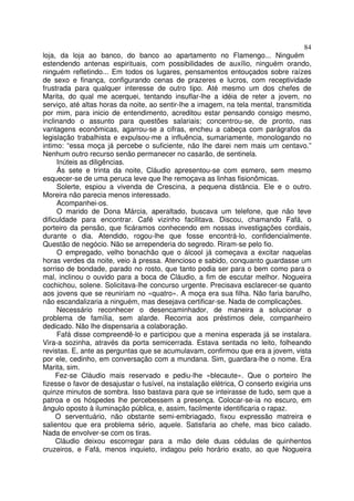 84
loja, da loja ao banco, do banco ao apartamento no Flamengo... Ninguém
estendendo antenas espirituais, com possibilidades de auxílio, ninguém orando,
ninguém refletindo... Em todos os lugares, pensamentos entouçados sobre raízes
de sexo e finança, configurando cenas de prazeres e lucros, com receptividade
frustrada para qualquer interesse de outro tipo. Até mesmo um dos chefes de
Marita, do qual me acerquei, tentando insuflar-lhe a idéia de reter a jovem, no
serviço, até altas horas da noite, ao sentir-lhe a imagem, na tela mental, transmitida
por mim, para inicio de entendimento, acreditou estar pensando consigo mesmo,
inclinando o assunto para questões salariais; concentrou-se, de pronto, nas
vantagens econômicas, agarrou-se a cifras, encheu a cabeça com parágrafos da
legislação trabalhista e expulsou-me a influência, sumariamente, monologando no
intimo: “essa moça já percebe o suficiente, não lhe darei nem mais um centavo.”
Nenhum outro recurso senão permanecer no casarão, de sentinela.
     Inúteis as diligências.
     Ás sete e trinta da noite, Cláudio apresentou-se com esmero, sem mesmo
esquecer-se de uma peruca leve que lhe remoçava as linhas fisionômicas.
     Solerte, espiou a vivenda de Crescina, a pequena distância. Ele e o outro.
Moreira não parecia menos interessado.
     Acompanhei-os.
     O marido de Dona Márcia, aperaltado, buscava um telefone, que não teve
dificuldade para encontrar. Café vizinho facilitava. Discou, chamando Fafá, o
porteiro da pensão, que ficáramos conhecendo em nossas investigações cordiais,
durante o dia. Atendido, rogou-lhe que fosse encontrá-lo, confidencialmente.
Questão de negócio. Não se arrependeria do segredo. Riram-se pelo fio.
     O empregado, velho bonachão que o álcool já começava a excitar naquelas
horas verdes da noite, veio à pressa. Atencioso e sabido, conquanto guardasse um
sorriso de bondade, parado no rosto, que tanto podia ser para o bem como para o
mal, inclinou o ouvido para a boca de Cláudio, a fim de escutar melhor. Nogueira
cochichou, solene. Solicitava-lhe concurso urgente. Precisava esclarecer-se quanto
aos jovens que se reuniriam no «quatro». A moça era sua filha. Não faria barulho,
não escandalizaria a ninguém, mas desejava certificar-se. Nada de complicações.
     Necessário reconhecer o desencaminhador, de maneira a solucionar o
problema de família, sem alarde. Recorria aos préstimos dele, companheiro
dedicado. Não lhe dispensaria a colaboração.
     Fafá disse compreendê-lo e participou que a menina esperada já se instalara.
Vira-a sozinha, através da porta semicerrada. Estava sentada no leito, folheando
revistas. E, ante as perguntas que se acumulavam, confirmou que era a jovem, vista
por ele, cedinho, em conversação com a mundana. Sim, guardara-lhe o nome. Era
Marita, sim.
     Fez-se Cláudio mais reservado e pediu-lhe «blecaute». Que o porteiro lhe
fizesse o favor de desajustar o fusível, na instalação elétrica, O conserto exigiria uns
quinze minutos de sombra. Isso bastava para que se inteirasse de tudo, sem que a
patroa e os hóspedes lhe percebessem a presença. Colocar-se-ia no escuro, em
ângulo oposto à iluminação pública, e, assim, facilmente identificaria o rapaz.
     O serventuário, não obstante semi-embriagado, fixou expressão matreira e
salientou que era problema sério, aquele. Satisfaria ao chefe, mas bico calado.
Nada de envolver-se com os tiras.
     Cláudio deixou escorregar para a mão dele duas cédulas de quinhentos
cruzeiros, e Fafá, menos inquieto, indagou pelo horário exato, ao que Nogueira
 