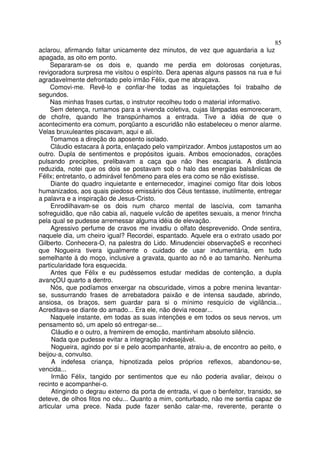 85
aclarou, afirmando faltar unicamente dez minutos, de vez que aguardaria a luz
apagada, as oito em ponto.
     Separaram-se os dois e, quando me perdia em dolorosas conjeturas,
revigoradora surpresa me visitou o espírito. Dera apenas alguns passos na rua e fui
agradavelmente defrontado pelo irmão Félix, que me abraçava.
     Comovi-me. Revê-lo e confiar-lhe todas as inquietações foi trabalho de
segundos.
     Nas minhas frases curtas, o instrutor recolheu todo o material informativo.
     Sem detença, rumamos para a vivenda coletiva, cujas lâmpadas esmoreceram,
de chofre, quando lhe transpúnhamos a entrada. Tive a idéia de que o
acontecimento era comum, porqüanto a escuridão não estabeleceu o menor alarme.
Velas bruxuleantes piscavam, aqui e ali.
     Tomamos a direção do aposento isolado.
     Cláudio estacara à porta, enlaçado pelo vampirizador. Ambos justapostos um ao
outro. Dupla de sentimentos e propósitos iguais. Ambos emocionados, corações
pulsando precipites, prelibavam a caça que não lhes escaparia. A distância
reduzida, notei que os dois se postavam sob o halo das energias balsânlicas de
Féllx; entretanto, o admirável fenômeno para eles era como se não existisse.
     Diante do quadro inquietante e enternecedor, imaginei comigo fitar dois lobos
humanizados, aos quais piedoso emissário dos Céus tentasse, inutilmente, entregar
a palavra e a inspiração de Jesus-Cristo.
     Enrodilhavam-se os dois num charco mental de lascívia, com tamanha
sofreguidão, que não cabia ali, naquele vulcão de apetites sexuais, a menor frincha
pela qual se pudesse arremessar alguma idéia de elevação.
     Agressivo perfume de cravos me invadiu o olfato desprevenido. Onde sentira,
naquele dia, um cheiro igual? Recordei, espantado. Aquele era o extrato usado por
Gilberto. Conhecera-O, na palestra do Lido. Minudenciei observaçõeS e reconheci
que Nogueira tivera igualmente o cuidado de usar indumentária, em tudo
semelhante à do moço, inclusive a gravata, quanto ao nô e ao tamanho. Nenhuma
particularidade fora esquecida.
     Antes que Félix e eu pudéssemos estudar medidas de contenção, a dupla
avançOU quarto a dentro.
     Nós, que podíamos enxergar na obscuridade, vimos a pobre menina levantar-
se, sussurrando frases de arrebatadora paixão e de intensa saudade, abrindo,
ansiosa, os braços, sem guardar para si o mínimo resquício de vigilância...
Acreditava-se diante do amado... Era ele, não devia recear...
     Naquele instante, em todas as suas intenções e em todos os seus nervos, um
pensamento só, um apelo só entregar-se...
     Cláudio e o outro, a fremirem de emoção, mantinham absoluto silêncio.
     Nada que pudesse evitar a integração indesejável.
     Nogueira, agindo por si e pelo acompanhante, atraiu-a, de encontro ao peito, e
beijou-a, convulso.
     A indefesa criança, hipnotizada pelos próprios reflexos, abandonou-se,
vencida...
     Irmão Félix, tangido por sentimentos que eu não poderia avaliar, deixou o
recinto e acompanhei-o.
     Atingindo o degrau externo da porta de entrada, vi que o benfeitor, transido, se
deteve, de olhos fitos no céu... Quanto a mim, conturbado, não me sentia capaz de
articular uma prece. Nada pude fazer senão calar-me, reverente, perante o
 