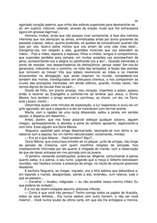 86
agoniado coração paterno, que vinha das esferas superiores para desmanchar-se
ali, em suplício indizível, velando, através da oração muda que lhe extravasava
agora em grossas lágrimas!...
     Homens, irmãos, ainda que não possais viver santamente, à face dos instintos
inferiores que nos atenazam as almas, animalizadas ainda por duros gravames do
passado culposo, reduzi, quanto puderdes, as quedas de consciências! quando não
seja por vós, fazei-o pelos mortos que vos amam de uma vida mais bela!...
Disciplinai-vos, em respeito a eles, guardiães invisíveis que vos estendem as
mãos!... Pais e mães, esposos e esposas, filhos e irmãos, amigos e companheiros,
que supondes perdidos para sempre, em muitas ocasiões vos acompanham de
perto, acrescentando-vos a alegria ou partilhando-vos a dor!... Quando estiverdes a
ponto de resvalar, nos despenhadeiros da delinqüência, pensai neles! Ser-vos-ão
generosos, indicando-vos o caminho, na noite das tentações, à feição das estrelas
que removem as trevas! Vós que sabeis reverenciar as mães e os mestres
encanecidos na abnegação, que ainda respiram no mundo, compadecei-vos
também dos mortos, transfigurados em afetuosos cireneus, a nos compartirem as
cruzes das provações merecidas, em dorido silêncio, quando, muitas vezes, não
somos dignos de oscular-lhes os pés!...
     Diante de Félix, em pranto amargo, meu coração, imperfeito e pobre, passou
então a recorrer ao Evangelho e confortei-me ao lembrar que Jesus, o Divino
Mestre, fora também o amigo sensível e carinhoso, ao chorar, um dia, na Terra,
ante Lázaro, morto!...
     Decorridos quase vinte minutos de expectação, a luz reapareceu e ouviu-se um
grito agoniado, em que o espanto e a dor se mesclavam com terrível acento.
     Marita, com a rapidez de uma corça dilacerada, saltou a janela, em sentido
oposto, e disparou em desalinho...
     Antes, porém, que nos fosse possível esboçar qualquer socorro, alguém
chegou, apressadamente, e abordou a porta do solitário aposento, espancando-a
com fúria. Esse alguém era Dona Márcia.
     Nogueira, assistido pelo amigo desencarnado, recompôs-se num átimo e, ao
esbarrar com a esposa, fez um risinho ridicularizador, exclamando, mordaz:
     — Era só o que faltava!... Você também? Aqui?...
     Dona Márcia, que costumava entreter-se no pôquer, junto de amigas, não longe
da pensão de Crescina, com quem mantinha relações de amizade, fora
imediatamente informada por ela quanto à chegada do marido, com a observação
de que ele talvez entrasse em rixa acirrada com os jovens.
     O porteiro, receando complicações, aviara-se, diligente, comunicando à patroa
quanto sabia, e a patroa, a seu turno, julgando que a moça e Gilberto estivessem
reunidos, não hesitara invocar a presença da amiga, no intuito de conjurar possíveis
desastres.
     A senhora Nogueira, ao chegar, inquieta, vira a filha adotiva que debandava e,
em topando o marido, desapontado, saindo a sós, entendeu, num relance, tudo o
que se passara...
     — Canalha! — bradou, indignada — eu não acreditei nessa menina infeliz! Eu
que poderia ter evitado!...
     E a voz da recém-chegada assumiu dolorosa inflexão:
     — Como é que você não pensou? Tenho comigo todos os papéis de Aracélia,
todos os seus bilhetes... Ela nunca esteve com outro homem, a não ser você
mesmo!... Você nunca soube da última carta, em que ela me entregava a menina,
 