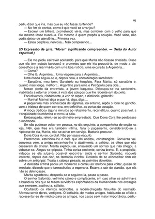 91
pediu dizer que iria, mas que eu não fosse. Entende?
    — No fim de contas, como é que você se arranjou?
    — Escrevi um bilhete, prometendo vê-la, mas combinei com o velho para que
ele mesmo fosse buscá-la. Ele mesmo é quem propôs a solução. Você sabe, não
podia deixar de atendê-lo... Primeira vez.
    — Estou perplexa, nervosa... Não compreendo...

(7) Expressão de gíria. “Morar” significando compreender. — (Nota do Autor
espiritual.)

    — Ele me pediu escrever aceitando, para que Marita não ficasse chocada. Disse
que ela tem estado borocoxô e prometeu que ele iria procurá-la, de modo a dar
conselhos e a reanimá-la com uma boa notícia, uma excursão à Argentina...
    — Como?
    — Olhe lá, Argentina... Uma viagem para a Argentina...
    Uma risada seguiu-se e, depois dela, a consideração sarcástica:
    — Sanatório, meu bem. Sanatório ou hospício. Para Marita, só sanatório e,
quanto mais longe, melhor!... Argentina para uma e Petrópolis para dois...
    Nesse ponto da entrevista, a jovem baqueou. Debruçou-se na cantoneira,
inabilitada a retomar o fone, à vista dos soluços que lhe rebentavam do peito.
    Escutávamos, nitidamente, a voz do rapaz, a distância, gritando:
    — Marina! Marina! diga o que há, diga, diga!...
    A pequenina mão encharcada de lágrimas, no entanto, repôs o fone no gancho,
com a tristeza de quem cerrava, em definitivo, as portas do coração.
    A moça dedicou alguns minutos ao refazimento, reconstituiu, quanto possível, a
tranqüilidade fisionômica e tornou à sala.
    Embaraçada, referiu-se ao dinheiro emprestado. Que Dona Cora lhe perdoasse
o incômodo.
    Se não pudesse voltar em pessoa, no dia seguinte, a companheira de seção na
loja, Néli, que lhes era também íntima, faria o pagamento, considerando-se a
hipótese de ela, Marita, não se achar em serviço. Bastaria procurar.
    Dona Cora riu-se, cordial. Não pensasse naquilo.
    Prestimosa, estendeu-lhe o café que ela aceitou, constrangida. Conversa vai,
conversa vem, a amiga estranhou-lhe o abatimento, a palidez, os olhos que não
cessavam de chorar. Marita explicou-se, ensaiando um sorriso que não chegou a
debuxar-se. Alegou-se gripada. Tinha coriza renitente, coriza brava. E, a propósito,
indagou se ela julgava possível encontrar ainda o senhor Salomão, naquele
instante, depois das dez, na farmácia vizinha. Gostaria de se aconselhar com ele
sobre um antigripal. Trazia a cabeça pesada, os pulmões doloridos.
     A delicada anfitriã pediu um momento e correu ao telefone para voltar, quase de
imediato, dizendo que o farmacêutico a esperaria. Estava a sair do plantão, que ela
não se delongasse.
     Marita agradeceu, despediu-se e seguimo-la, passo a passo.
     O senhor Salomão, velhinho calmo e complacente, em cujo olhar se adivinhava
a brandura dos que se fazem servidores espontâneos da Humanidade nos encargos
que exercem, acolheu-a, solícito.
     Ocultando os intentos recônditos, a recém-chegada falou-lhe do resfriado.
Afirmou sentir dores, vertigens. O boticário, de modos antigos, habituado ao ofício a
representar-se de médico para os amigos, nos casos sem maior importância, pediu-
 