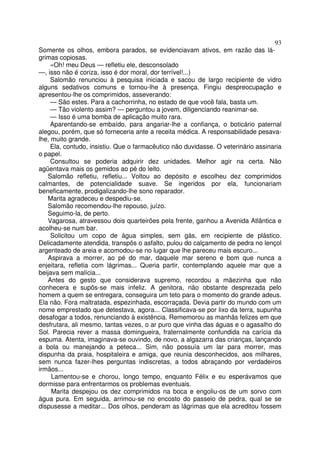 93
Somente os olhos, embora parados, se evidenciavam ativos, em razão das lá-
grimas copiosas.
     «Oh! meu Deus — refletiu ele, desconsolado
—, isso não é coriza, isso é dor moral, dor terrível!...)
     Salomão renunciou à pesquisa iniciada e sacou de largo recipiente de vidro
alguns sedativos comuns e tornou-lhe à presença. Fingiu despreocupação e
apresentou-lhe os comprimidos, asseverando:
     — São estes. Para a cachorrinha, no estado de que você fala, basta um.
     — Tão violento assim? — perguntou a jovem, diligenciando reanimar-se.
     — Isso é uma bomba de aplicação muito rara.
     Aparentando-se embaído, para angariar-lhe a confiança, o boticário paternal
alegou, porém, que só forneceria ante a receita médica. A responsabilidade pesava-
lhe, muito grande.
     Ela, contudo, insistiu. Que o farmacêutico não duvidasse. O veterinário assinaria
o papel.
     Consultou se poderia adquirir dez unidades. Melhor agir na certa. Não
agüentava mais os gemidos ao pé do leito.
   Salomão refletiu, refletiu... Voltou ao depósito e escolheu dez comprimidos
calmantes, de potencialidade suave. Se ingeridos por ela, funcionariam
beneficamente, prodigalizando-lhe sono reparador.
   Marita agradeceu e despediu-se.
   Salomão recomendou-lhe repouso, juízo.
   Seguimo-la, de perto.
   Vagarosa, atravessou dois quarteirões pela frente, ganhou a Avenida Atlântica e
acolheu-se num bar.
     Solicitou um copo de água simples, sem gás, em recipiente de plástico.
Delicadamente atendida, transpôs o asfalto, pulou do calçamento de pedra no lençol
argenteado de areia e acomodou-se no lugar que lhe pareceu mais escuro...
   Aspirava a morrer, ao pé do mar, daquele mar sereno e bom que nunca a
enjeitara, refletia com lágrimas... Queria partir, contemplando aquele mar que a
beijava sem malícia...
   Antes do gesto que considerava supremo, recordou a mãezinha que não
conhecera e supôs-se mais infeliz. A genitora, não obstante desprezada pelo
homem a quem se entregara, conseguira um teto para o momento do grande adeus.
Ela não. Fora maltratada, espezinhada, escorraçada. Devia partir do mundo com um
nome emprestado que detestava, agora... Classificava-se por lixo da terra, supunha
desafogar a todos, renunciando à existência. Rememorou as manhãs felizes em que
desfrutara, ali mesmo, tantas vezes, o ar puro que vinha das águas e o agasalho do
Sol. Parecia rever a massa domingueira, fraternalmente confundida na carícia da
espuma. Atenta, imaginava-se ouvindo, de novo, a algazarra das crianças, lançando
a bola ou manejando a peteca... Sim, não possuía um lar para morrer, mas
dispunha da praia, hospitaleira e amiga, que reunia desconhecidos, aos milhares,
sem nunca fazer-lhes perguntas indiscretas, a todos abraçando por verdadeiros
irmãos...
     Lamentou-se e chorou, longo tempo, enquanto Félix e eu esperávamos que
dormisse para enfrentarmos os problemas eventuais.
     Marita despejou os dez comprimidos na boca e engoliu-os de um sorvo com
água pura. Em seguida, arrimou-se no encosto do passeio de pedra, qual se se
dispusesse a meditar... Dos olhos, penderam as lágrimas que ela acreditou fossem
 